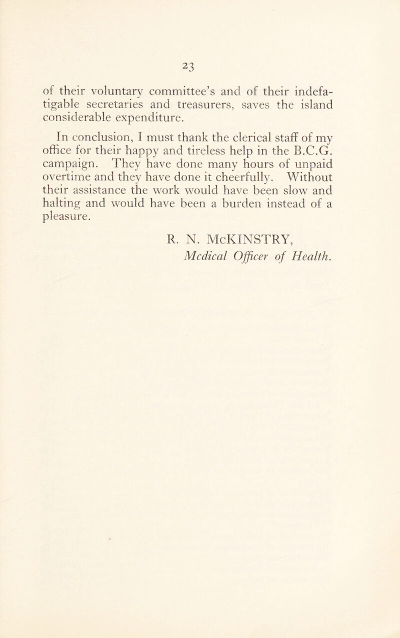 of their voluntary committee’s ancl of their indefa¬ tigable secretaries and treasurers, saves the island considerable expenditure. In conclusion, I must thank the clerical staff of my office for their happy and tireless help in the B.C.G. campaign. They have done many hours of unpaid overtime and they have done it cheerfully. Without their assistance the work would have been slow and halting and would have been a burden instead of a pleasure. R. N. McKINSTRY, Medical Officer of Health.