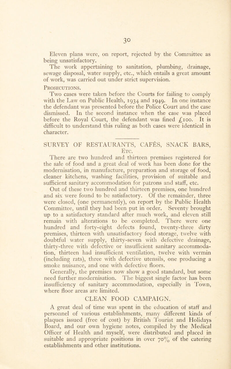 3° Eleven plans were, on report, rejected by the Committee as being unsatisfactory. The work appertaining to sanitation, plumbing, drainage, sewage disposal, water supply, etc., which entails a great amount of work, was carried out under strict supervision. Prosecutions. Two cases were taken before the Courts for failing to comply with the Law on Public Health, 1934 and 1949. In one instance the defendant was presented before the Police Court and the case dismissed. In the second instance when the case was placed before the Royal Court, the defendant was fined £100. It is difficult to understand this ruling as both cases were identical in character. SURVEY OF RESTAURANTS, CAFES, SNACK BARS, Etc. There are two hundred and thirteen premises registered for the sale of food and a great deal of work has been done for the modernisation, in manufacture, preparation and storage of food, cleaner kitchens, washing facilities, provision of suitable and sufficient sanitary accommodation for patrons and staff, etc. Out of these two hundred and thirteen premises, one hundred and six were found to be satisfactory. Of the remainder, three were closed, (one permanently), on report by the Public Plealth Committee, until they had been put in order. Seventy brought up to a satisfactory standard after much work, and eleven still remain with alterations to be completed. There were one hundred and fort)^-eight defects found, twenty-three dirty premises, thirteen with unsatisfactory food storage, twelve with doubtful water supply, thirty-seven with defective drainage, thirty-three with defective or insufficient sanitary accommoda¬ tion, thirteen had insufficient ventilation, twelve with vermin (including rats), three with defective utensils, one producing a smoke nuisance, and one with defective floors. Generally, the premises now show a good standard, but some need further modernisation. The biggest single factor has been insufficiency of sanitary accommodation, especially in Town, where floor areas are limited. CLEAN FOOD CAMPAIGN. A great deal of time was spent in the education of staff and personnel of various establishments, many different kinds of plaques issued (free of cost) by British Tourist and Holidays Board, and our own hygiene notes, compiled by the Medical Officer of Health and myself, were distributed and placed in suitable and appropriate positions in over 70% of the catering establishments and other institutions.
