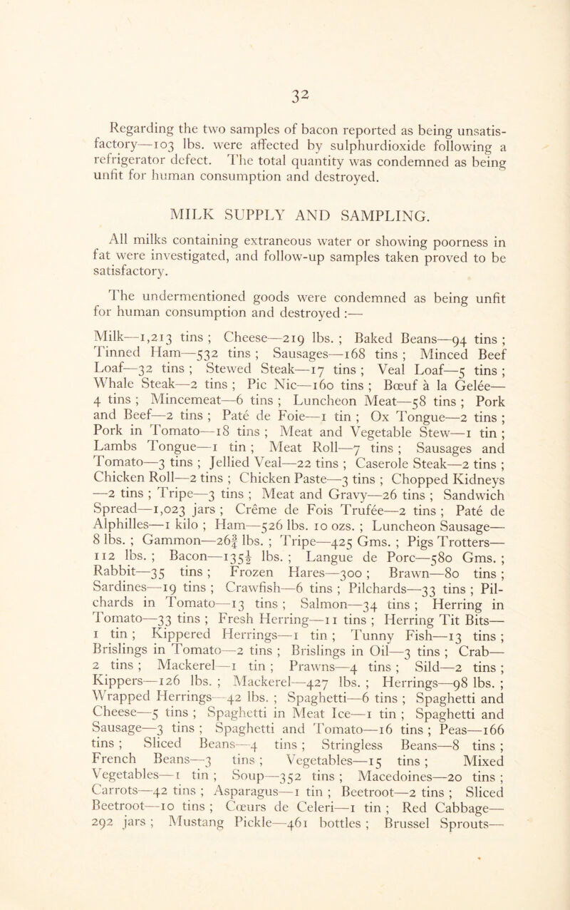 Regarding the two samples of bacon reported as being unsatis¬ factory—103 lbs. were affected by sulphurdioxide following a refrigerator defect. The total quantity was condemned as being unfit for human consumption and destroyed. MILK SUPPLY AND SAMPLING. All milks containing extraneous water or showing poorness in fat were investigated, and follow-up samples taken proved to be satisfactory. 1 he undermentioned goods were condemned as being unfit for human consumption and destroyed :— Milk—1,213 tins ; Cheese—219 lbs. ; Baked Beans—94 tins ; Tinned Ham—532 tins ; Sausages—168 tins ; Minced Beef Loaf—32 tins ; Stewed Steak—17 tins ; Veal Loaf—5 tins ; Whale Steak—2 tins ; Pic Nic—160 tins ; Boeuf a la Gelee— 4 tins ; Mincemeat—6 tins ; Luncheon Meat—58 tins ; Pork and Beef—2 tins ; Pate de Foie—1 tin ; Ox Tongue—2 tins ; Pork in Tomato—18 tins ; Meat and Vegetable Stew—1 tin ; Lambs Tongue—1 tin ; Meat Roll—7 tins ; Sausages and Tomato—3 tins ; Jellied Veal—22 tins ; Caserole Steak—2 tins ; Chicken Roll—2 tins ; Chicken Paste—-3 tins ; Chopped Kidneys —2 tins ; Tripe—3 tins ; Meat and Gravy—26 tins ; Sandwich Spread—1,023 Jars 5 Creme de Fois Trufee—2 tins ; Pate de Alphilles—1 kilo ; Ham—526 lbs. 10 ozs. ; Luncheon Sausage— 8 lbs. ; Gammon—26-f lbs. ; Tripe—425 Gms. ; Pigs Trotters— 112 lbs. ; Bacon—135J lbs. ; Langue de Pore—580 Gms. ; Rabbit—35 tins ; Frozen Hares—300 ; Brawn—80 tins ; Sardines—19 tins ; Crawfish—6 tins ; Pilchards—33 tins ; Pil¬ chards in Tomato—13 tins; Salmon—34 tins; Herring in 'Tomato—33 tins ; Fresh Herring—11 tins ; Herring Tit Bits— 1 tin ; Kippered Herrings—1 tin ; 'Tunny Fish—13 tins ; Brislings in 1 omato—2 tins ; Brislings in Oil—3 tins ; Crab— 2 tins ; Mackerel—1 tin ; Prawns—4 tins ; Sild—2 tins ; Kippers—126 lbs. ; Mackerel—427 lbs. ; Herrings—98 lbs. ; Wrapped Herrings—42 lbs. ; Spaghetti—6 tins ; Spaghetti and Cheese—5 tins ; Spaghetti in Meat Ice—1 tin ; Spaghetti and Sausage—3 tins ; Spaghetti and Tomato—16 tins ; Peas—166 tins ; Sliced Beans—4 tins ; Stringless Beans—8 tins ; French Beans—3 tins ; Vegetables—15 tins ; Mixed Vegetables—1 tin ; Soup—-352 tins ; Macedoines—20 tins ; Carrots—42 tins ; Asparagus—1 tin ; Beetroot—2 tins ; Sliced Beetroot—10 tins ; Cceurs de Celeri—1 tin ; Red Cabbage— 292 jars ; Mustang Pickle—461 bottles ; Brussel Sprouts—