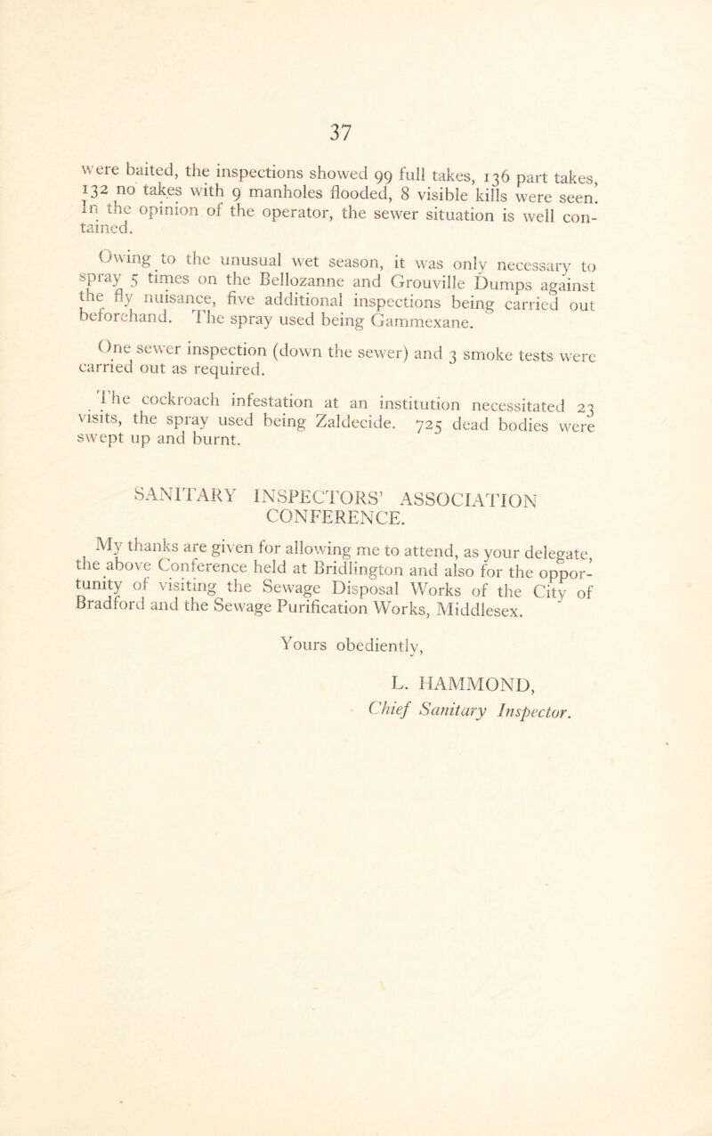 were baited, the inspections showed 99 full takes, 136 part takes 132 no takes with 9 manholes flooded, 8 visible kills were seen! in the opinion.of the operator, the sewer situation is well con- tamed. Owing to the unusual wet season, it was only necessary to spiay 5 times on tne Bellozanne and Grouville Dumps against tne fly nuisance, five additional inspections being carried out befoiehand. I he spray used being Gammexane. One sewer inspection (down the sewer) and 3 smoke tests were carried out as required. 1 he cockroach infestation at an institution necessitated 23 visits, the spray used being Zaldecide. 725 dead bodies were swept up and burnt. SANITARY INSPECTORS’ ASSOCIATION CONFERENCE. My thanks are given for allowing me to attend, as your delegate the above Conference held at Bridlington and also for the oppor¬ tunity of visiting the Sewage Disposal Works of the City of Bradford and the Sewage Purification Works, Middlesex. Yours obediently, L. HAMMOND, Chief Sanitary Inspector.