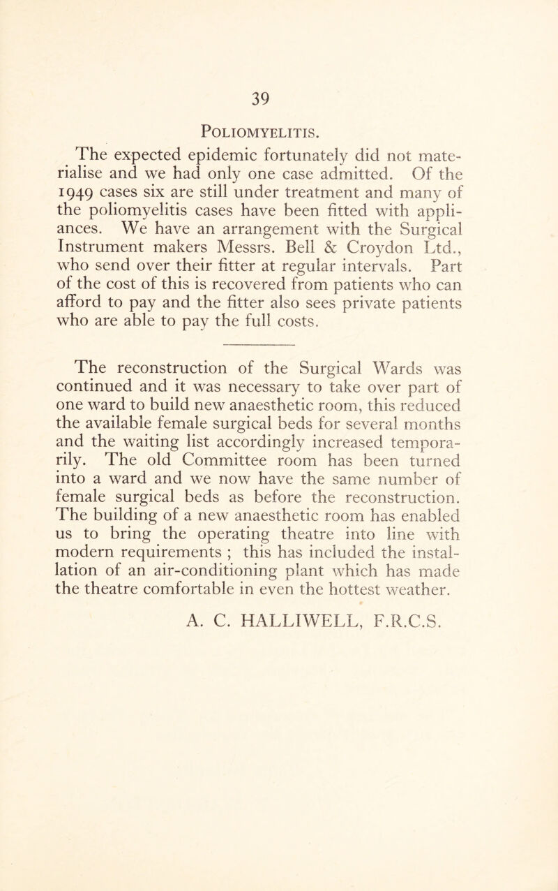 Poliomyelitis. The expected epidemic fortunately did not mate¬ rialise and we had only one case admitted. Of the 1949 cases six are still under treatment and many of the poliomyelitis cases have been fitted with appli¬ ances. We have an arrangement with the Surgical Instrument makers Messrs. Bell & Croydon Ltd., who send over their fitter at regular intervals. Part of the cost of this is recovered from patients who can afford to pay and the fitter also sees private patients who are able to pay the full costs. The reconstruction of the Surgical Wards was continued and it was necessary to take over part of one ward to build new anaesthetic room, this reduced the available female surgical beds for several months and the waiting list accordingly increased tempora¬ rily. The old Committee room has been turned into a ward and we now have the same number of female surgical beds as before the reconstruction. The building of a new anaesthetic room has enabled us to bring the operating theatre into line with modern requirements ; this has included the instal¬ lation of an air-conditioning plant which has made the theatre comfortable in even the hottest weather. A. C. HALLIWELL, F.R.C.S.