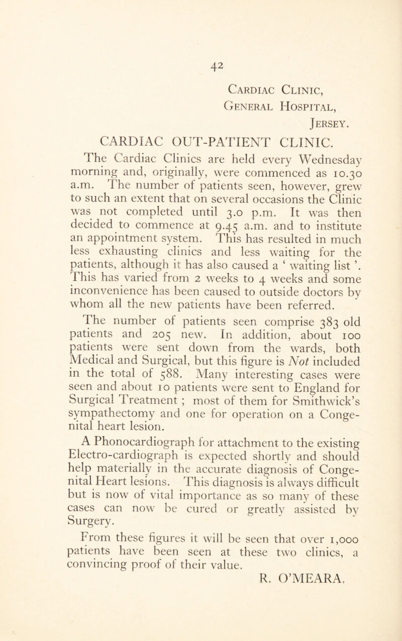 Cardiac Clinic, General Hospital, Jersey. CARDIAC OUT-PATIENT CLINIC. The Cardiac Clinics are held every Wednesday morning and, originally, were commenced as 10.30 a.m. The number ol patients seen, however, grew to such an extent that on several occasions the Clinic was not completed until 3.0 p.m. It was then decided to commence at 9.45 a.m. and to institute an appointment system. This has resulted in much less exhausting clinics and less waiting for the patients, although it has also caused a ‘ waiting list ’. Phis has varied from 2 weeks to 4 weeks and some inconvenience has been caused to outside doctors by whom all the new patients have been referred. The number of patients seen comprise 383 old patients and 205 new. In addition, about 100 patients were sent down from the wards, both Medical and Surgical, but this figure is Not included in the total of 588. Many interesting cases were seen and about 10 patients were sent to England for Surgical Treatment ; most of them for Smithwick’s sympathectomy and one for operation on a Conge¬ nital heart lesion. A Phonocardiograph for attachment to the existing Pdectro-cardiograph is expected shortly and should help materially in the accurate diagnosis of Conge¬ nital Heart lesions. This diagnosis is always difficult but is now of vital importance as so many of these cases can now be cured or greatly assisted by Surgery. From these figures it will be seen that over 1,000 patients have been seen at these two clinics, a convincing proof of their value. R. O’MEARA.