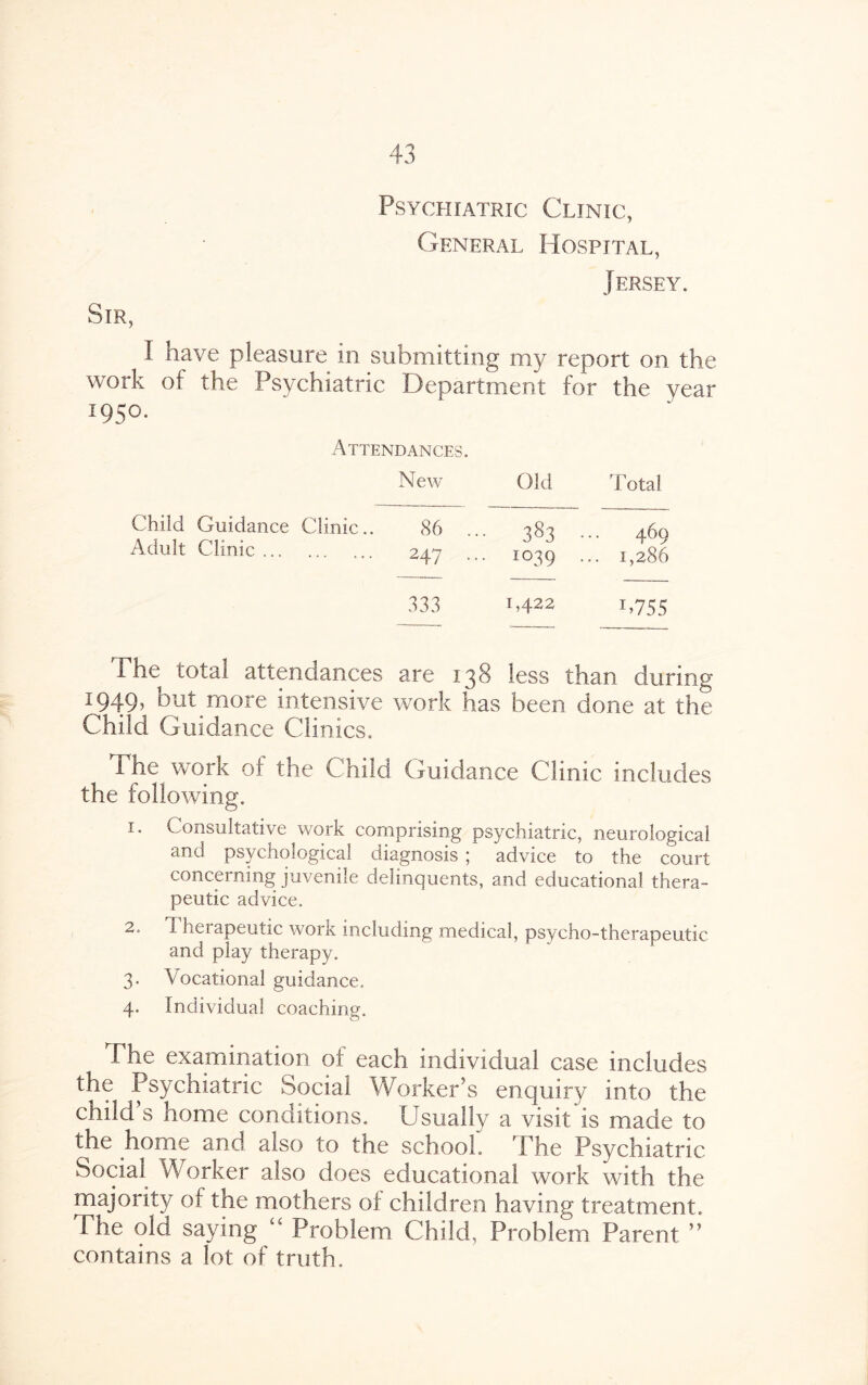 Psychiatric Clinic, General Hospital, Jersey. Sir, I have pleasure in submitting my report on the work ot the Psychiatric Department for the year 1950. Attendances. New Old Total Child Guidance Clinic.. 86 ... 383 ... 469 Adult Clmic. 247 ... 1039 ... 1,286 333 1,422 1,755 1 he total attendances are 138 less than during 1949, but more intensive work has been done at the Child Guidance Clinics. The work of the Child Guidance Clinic includes the following. 1. Consultative work comprising psychiatric, neurological and psychological diagnosis ; advice to the court concerning juvenile delinquents, and educational thera¬ peutic advice. 2. Therapeutic work including medical, psycho-therapeutic and play therapy. 3. Vocational guidance. 4. Individual coaching. The examination of each individual case includes the Psychiatric Social Worker’s enquiry into the child s home conditions. Usually a visit is made to the home and also to the school. The Psychiatric Social Worker also does educational work with the majority of the mothers of children having treatment. The old saying “ Problem Child, Problem Parent ” contains a lot of truth.