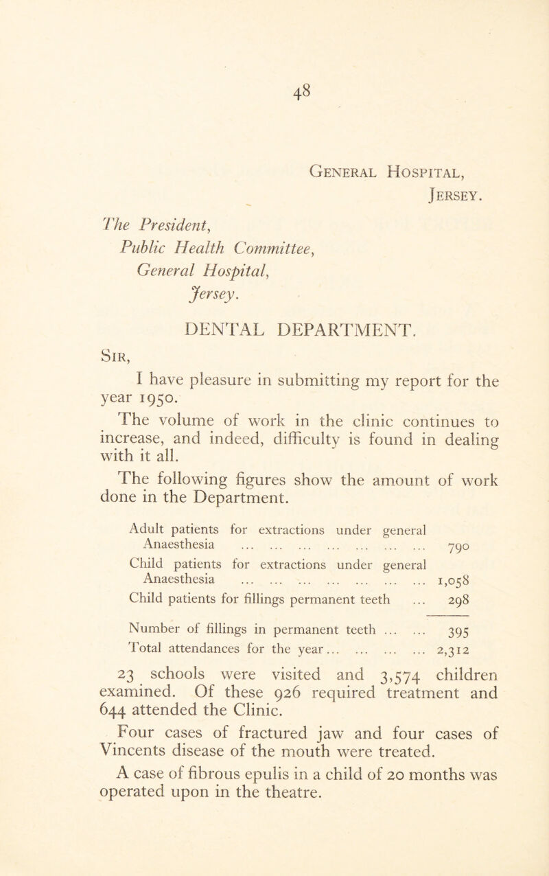 General Hospital, Jersey. 'The President, Public Health Committee, General Hospital, Jersey. DENTAL DEPARTMENT. Sir, I have pleasure in submitting my report for the year 1950. The volume of work in the clinic continues to increase, and indeed, difficulty is found in dealing with it all. The following figures show the amount of work done in the Department. Adult patients for extractions under general Anaesthesia . 790 Child patients for extractions under general Anaesthesia . 1,058 Child patients for fillings permanent teeth ... 298 Number of fillings in permanent teeth. 395 'Total attendances for the year. 2,312 23 schools were visited and 3,574 children examined. Of these 926 required treatment and 644 attended the Clinic. Four cases of fractured jaw and four cases of Vincents disease of the mouth were treated. A case of fibrous epulis in a child of 20 months was operated upon in the theatre.