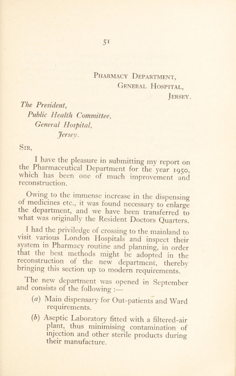 Pharmacy Department, General Hospital, Jersey. The President, Public Health Committee, General Hospital, Jersey, Sir, I have the pleasure in submitting my report on the Pharmaceutical Department for the‘year 1950, which nas been one of much improvement and reconstruction. Owing to the immense increase in the dispensing of medicines etc., it was found necessary to enlarge the department, and we have been transferred to what was originally the Resident Doctors Quarters. . \ ^ pnviledge of crossing to the mainland to visn various London Hospitals and inspect their system in Pharmacy routine and planning, in order that the best methods might be adopted in the reconstruction of the new department, thereby bringing this section up to modern requirements. The new department was opened in September and consists oi the following :— (a) Main dispensary for Out-patients and Ward requirements. (b) Aseptic Laboratory fitted with a filtered-air plant,, thus minimising contamination of injection and other sterile products during their manufacture.