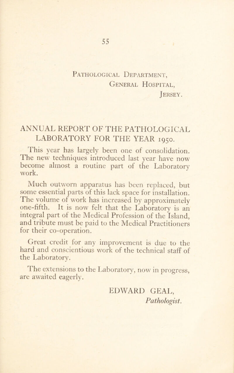 Pathological Department, General Hospital, Jersey. ANNUAL REPORT OF THE PATHOLOGICAL LABORATORY FOR TRIE YEAR 1950. This year has largely been one of consolidation. The new techniques introduced last year have now become almost a routine part of the Laboratory work. Much outworn apparatus has been replaced, but some essential parts of this lack space for installation. The volume of work has increased by approximately one-fifth. It is now felt that the Laboratory is an integral part of the Medical Profession of the Island, and tribute must be paid to the Medical Practitioners for their co-operation. Great credit lor any improvement is due to the hard and conscientious work of the technical staff of the Laboratory. The extensions to the Laboratory, now in progress, are awaited eagerly. EDWARD GEAL, Pathologist.