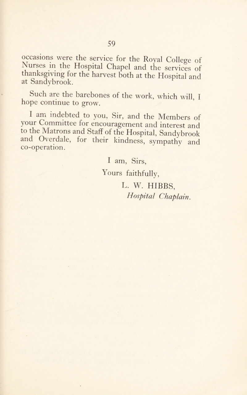 occasions were the service for the Royal College of i\urs^-s in the Hospital Chapel and the services of thanksgiving for the harvest both at the Hospital and at Sandybrook, Such are the barebones of the work, which will, I hope continue to grow. I am indebted to you, Sir, and the Members of your Committee for encouragement and interest and to the Matrons and Staff of the Hospital, Sandybrook and Overdale, for their kindness, sympathy and co-operation. I am, Sirs, Yours faithfully, L. W. HIBBS, Hospital Chaplain.