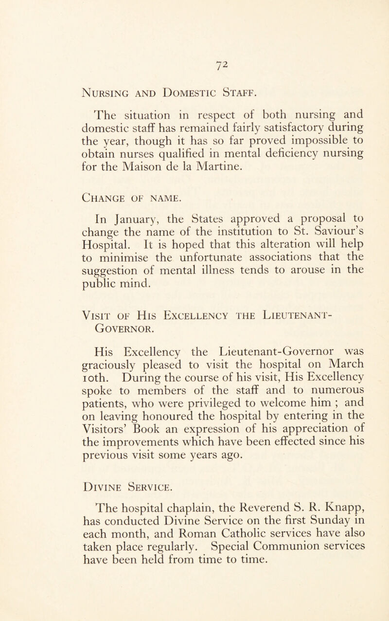 Nursing and Domestic Staff. The situation in respect of both nursing and domestic staff has remained fairly satisfactory during the year, though it has so far proved impossible to obtain nurses qualified in mental deficiency nursing for the Maison de la Martine. Change of name. fn January, the States approved a proposal to change the name of the institution to St. Saviour’s Hospital. It is hoped that this alteration will help to minimise the unfortunate associations that the suggestion of mental illness tends to arouse in the public mind. Visit of His Excellency the Lieutenant- Governor. His Excellency the Lieutenant-Governor was graciously pleased to visit the hospital on March ioth. During the course of his visit, His Excellency spoke to members of the staff and to numerous patients, who were privileged to welcome him ; and on leaving honoured the hospital by entering in the Visitors’ Book an expression of his appreciation of the improvements which have been effected since his previous visit some years ago. Divine Service. The hospital chaplain, the Reverend S. R. Knapp, has conducted Divine Service on the first Sunday in each month, and Roman Catholic services have also taken place regularly. Special Communion services have been held from time to time.