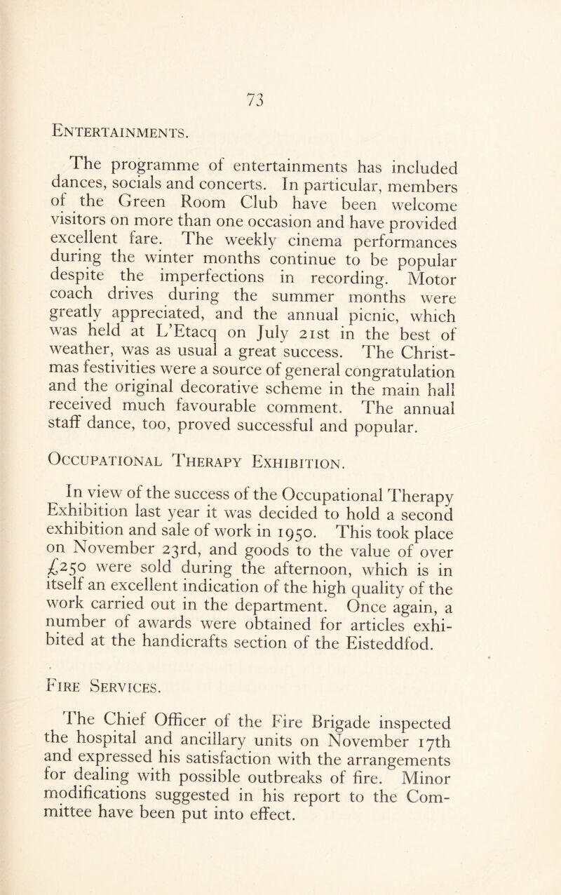 Entertainments. The programme of entertainments has included dances, socials and concerts. In particular, members of the Green Room Club have been welcome visitors on more than one occasion and have provided excellent rare. The weekly cinema performances during the winter months continue to be popular despite the imperfections in recording. Motor coach drives during the summer months were gieatly appreciated, and the annual picnic, which was held at L’Btacq on July 21st in the best of weather, was as usual a great success. The Christ¬ mas festivities were a source of general congratulation and the original decorative scheme in the main hall received much favourable comment. The annual staff dance, too, proved successful and popular. Occupational Therapy Exhibition. ^ In view of the success of the Occupational Therapy Exhibition last year it was decided to hold a second exhibition and sale of work in 1950. This took place on November 23rd, and goods to the value of over L25° were sold during the afternoon, which is in itself an excellent indication of the high quality of the work carried out in the department. Once again, a number of awards were obtained for articles exhi¬ bited at the handicrafts section of the Eisteddfod. t Eire Services. I he Chief Officer of the Fire Brigade inspected the hospital and ancillary units on November 17th and expressed his satisfaction with the arrangements for dealing with possible outbreaks of fire. Minor modifications suggested in his report to the Com¬ mittee have been put into effect.