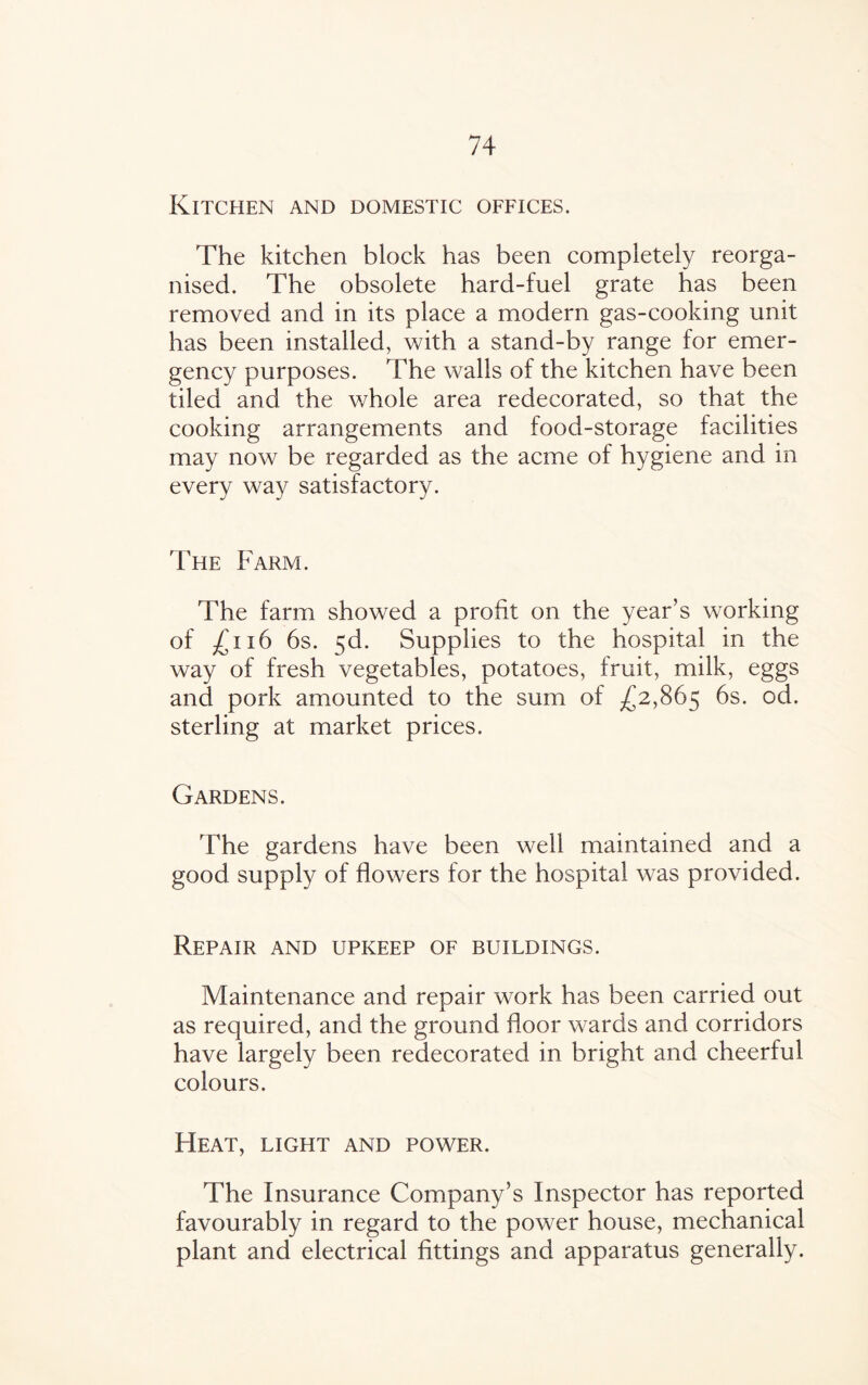 Kitchen and domestic offices. The kitchen block has been completely reorga¬ nised. The obsolete hard-fuel grate has been removed and in its place a modern gas-cooking unit has been installed, with a stand-by range for emer¬ gency purposes. The walls of the kitchen have been tiled and the whole area redecorated, so that the cooking arrangements and food-storage facilities may now be regarded as the acme of hygiene and in every way satisfactory. The Farm. The farm showed a profit on the year’s working of ^,116 6s. 5d. Supplies to the hospital in the way of fresh vegetables, potatoes, fruit, milk, eggs and pork amounted to the sum of -£2,865 6s. °d- sterling at market prices. Gardens. The gardens have been well maintained and a good supply of flowers for the hospital was provided. Repair and upkeep of buildings. Maintenance and repair work has been carried out as required, and the ground floor wards and corridors have largely been redecorated in bright and cheerful colours. Heat, light and power. The Insurance Company’s Inspector has reported favourably in regard to the power house, mechanical plant and electrical fittings and apparatus generally.