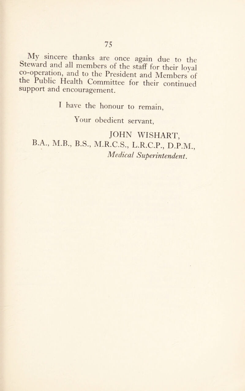 My sincere thanks are once again due to the Steward and all members of the staff for their loyal co-operation, and to the President and Members'of the Public Health Committee for their continued support and encouragement, I have the honour to remain, Your obedient servant, JOHN WISHART, B A., M.B., B.S., M.R.C.S., L.R.C.P., D.P.AL, Medical Superintendent.