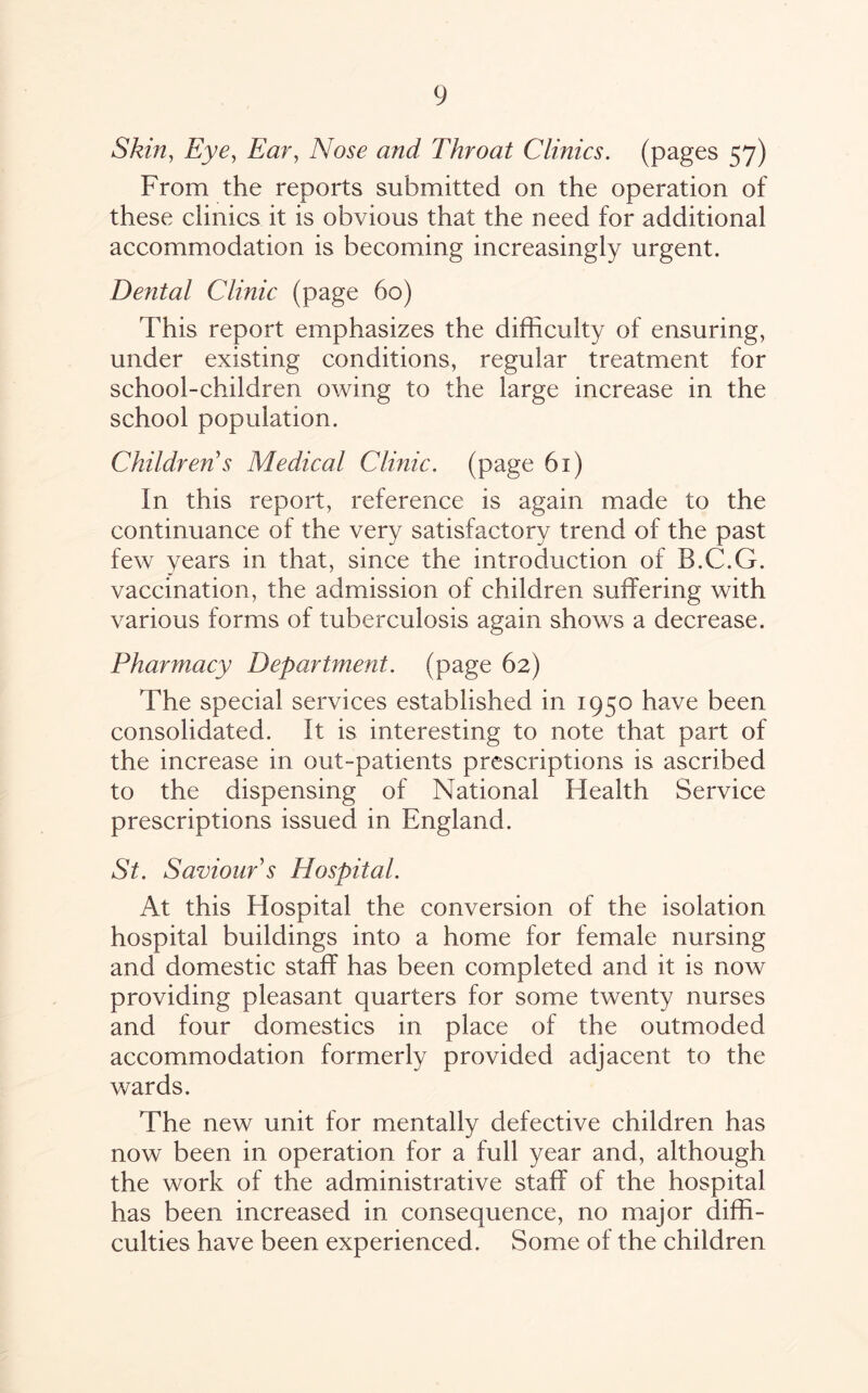 Skin, Eye, Ear, and Throat Clinics, (pages 57) From the reports submitted on the operation of these clinics it is obvious that the need for additional accommodation is becoming increasingly urgent. Dental Clinic (page 60) This report emphasizes the difficulty of ensuring, under existing conditions, regular treatment for school-children owing to the large increase in the school population. Children s Medical Clinic, (page 61) In this report, reference is again made to the continuance of the very satisfactory trend of the past few years in that, since the introduction of B.C.G. vaccination, the admission of children suffering with various forms of tuberculosis again shows a decrease. Pharmacy Department, (page 62) The special services established in 1950 have been consolidated. It is interesting to note that part of the increase in out-patients prescriptions is ascribed to the dispensing of National Health Service prescriptions issued in England. St. Saviour s Hospital. At this Hospital the conversion of the isolation hospital buildings into a home for female nursing and domestic staff has been completed and it is now providing pleasant quarters for some twenty nurses and four domestics in place of the outmoded accommodation formerly provided adjacent to the wards. The new unit for mentally defective children has now been in operation for a full year and, although the work of the administrative staff of the hospital has been increased in consequence, no major diffi¬ culties have been experienced. Some of the children