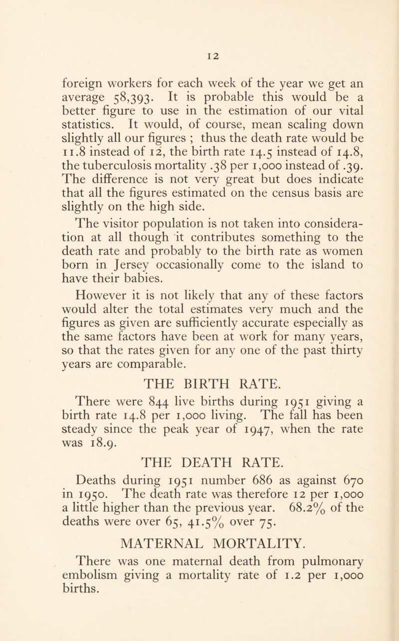 foreign workers for each week of the year we get an average 58,393. It is probable this would be a better figure to use in the estimation of our vital statistics. It would, of course, mean scaling down slightly all our figures ; thus the death rate would be 11.8 instead of 12, the birth rate 14.5 instead of 14.8, the tuberculosis mortality .38 per 1,000 instead of .39. The difference is not very great but does indicate that all the figures estimated on the census basis are slightly on the high side. The visitor population is not taken into considera¬ tion at all though it contributes something to the death rate and probably to the birth rate as women born in Jersey occasionally come to the island to have their babies. However it is not likely that any of these factors would alter the total estimates verv much and the figures as given are sufficiently accurate especially as the same factors have been at work for many years, so that the rates given for any one of the past thirty years are comparable. THE BIRTH RATE. There were 844 live births during 1951 giving a birth rate 14.8 per 1,000 living. The fall has been steady since the peak year of 1947, when the rate was 18.9. THE DEATH RATE. Deaths during 1951 number 686 as against 670 in 1950. The death rate was therefore 12 per 1,000 a little higher than the previous year. 68.2% of the deaths were over 65, 41.5% over 75. MATERNAL MORTALITY. There was one maternal death from pulmonary embolism giving a mortality rate of 1.2 per 1,000 births.