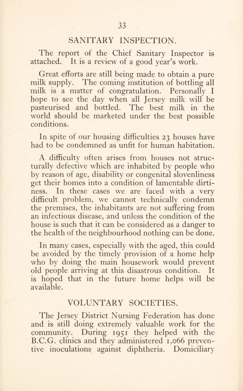 SANITARY INSPECTION. The report of the Chief Sanitary Inspector is attached. It is a review of a good year’s work. Great efforts are still being made to obtain a pure milk supply. The coming institution of bottling all milk is a matter of congratulation. Personally I hope to see the day when all Jersey milk will be pasteurised and bottled. The best milk in the world should be marketed under the best possible conditions. In spite of our housing difficulties 23 houses have had to be condemned as unfit for human habitation. A difficulty often arises from houses not struc¬ turally defective which are inhabited by people who by reason of age, disability or congenital slovenliness get their homes into a condition of lamentable dirti¬ ness. In these cases we are faced with a very difficult problem, we cannot technically condemn the premises, the inhabitants are not suffering from an infectious disease, and unless the condition of the house is such that it can be considered as a danger to the health of the neighbourhood nothing can be done. In many cases, especially with the aged, this could be avoided by the timely provision of a home help who by doing the main housework would prevent old people arriving at this disastrous condition. It is hoped that in the future home helps will be available. VOLUNTARY SOCIETIES. The Jersey District Nursing Federation has done and is still doing extremely valuable work for the community. During 1951 they helped with the B.C.G. clinics and they administered 1,066 preven¬ tive inoculations against diphtheria. Domiciliary