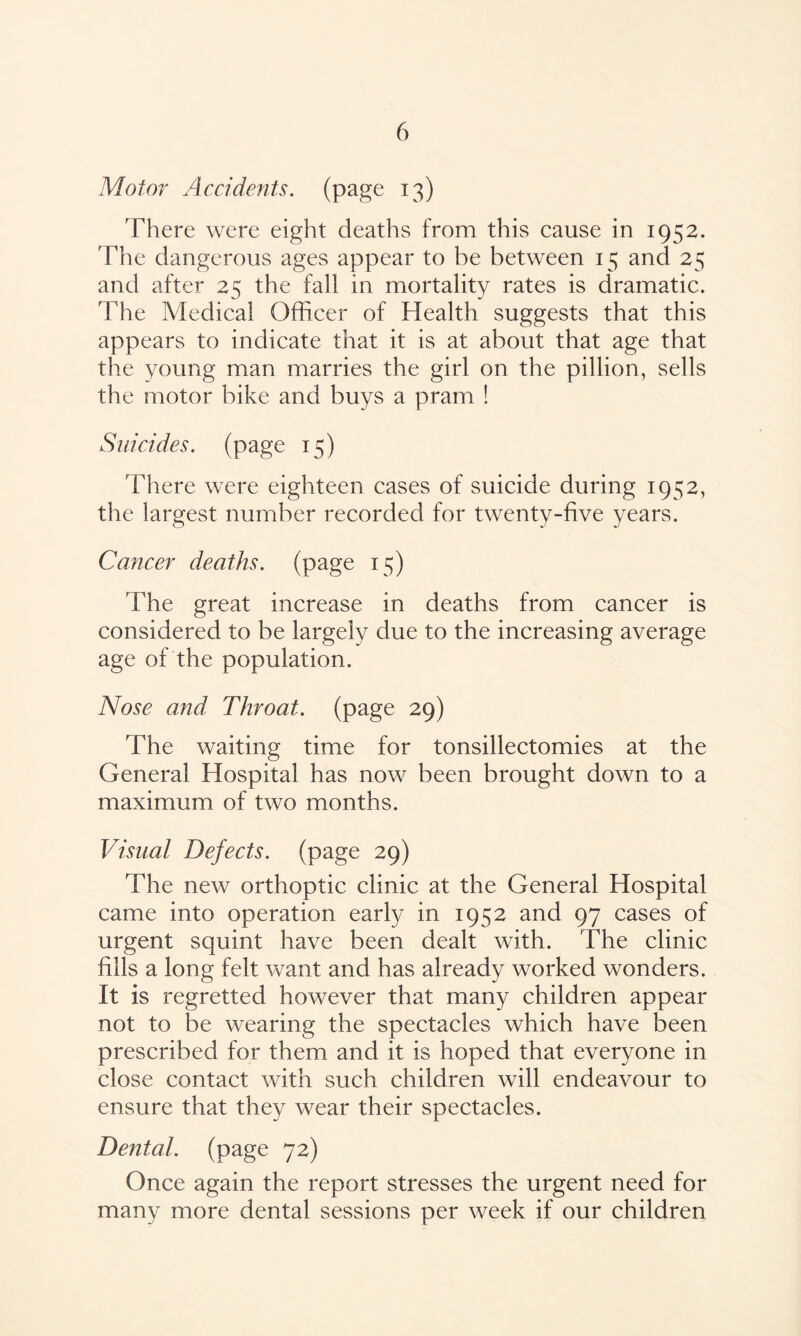 Motor Accidents. (page 13) There were eight deaths from this cause in 1932. The dangerous ages appear to he between 15 and 25 and after 25 the fall in mortality rates is dramatic. The Medical Officer of Health suggests that this appears to indicate that it is at about that age that the young man marries the girl on the pillion, sells the motor bike and buys a pram ! Suicides, (page 15) There were eighteen cases of suicide during 1952, the largest number recorded for twenty-five years. Cancer deaths. (page 15) The great increase in deaths from cancer is considered to be largely due to the increasing average age of the population. Nose and Throat, (page 29) The waiting time for tonsillectomies at the General Hospital has now been brought down to a maximum of two months. Visual Defects, (page 29) The new orthoptic clinic at the General Hospital came into operation early in 1952 and 97 cases of urgent squint have been dealt with. The clinic fills a long felt want and has already worked wonders. It is regretted however that many children appear not to be wearing the spectacles which have been prescribed for them and it is hoped that everyone in close contact with such children will endeavour to ensure that they wear their spectacles. Dental, (page 72) Once again the report stresses the urgent need for many more dental sessions per week if our children