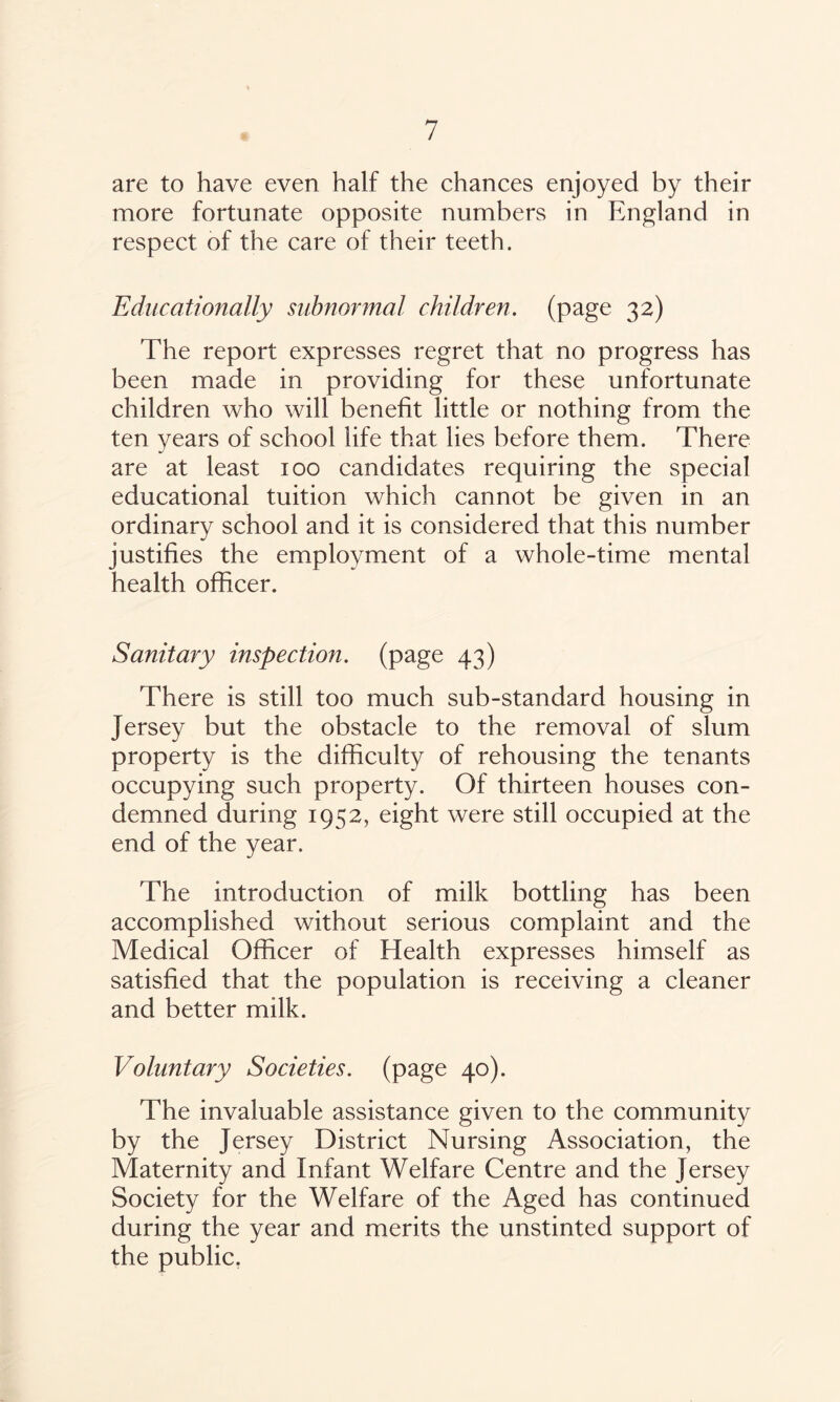 are to have even half the chances enjoyed by their more fortunate opposite numbers in England in respect of the care of their teeth. Educationally subnormal children, (page 32) The report expresses regret that no progress has been made in providing for these unfortunate children who will benefit little or nothing from the ten years of school life that lies before them. There are at least 100 candidates requiring the special educational tuition which cannot be given in an ordinary school and it is considered that this number justifies the employment of a whole-time mental health officer. Sanitary inspection, (page 43) There is still too much sub-standard housing in Jersey but the obstacle to the removal of slum property is the difficulty of rehousing the tenants occupying such property. Of thirteen houses con¬ demned during 1952, eight were still occupied at the end of the year. The introduction of milk bottling has been accomplished without serious complaint and the Medical Officer of Health expresses himself as satisfied that the population is receiving a cleaner and better milk. Voluntary Societies, (page 40). The invaluable assistance given to the community by the Jersey District Nursing Association, the Maternity and Infant Welfare Centre and the Jersey Society for the Welfare of the Aged has continued during the year and merits the unstinted support of the public.