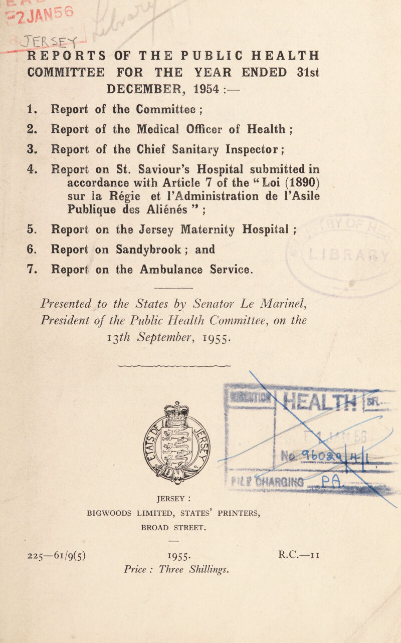 IS. r* REPORTS OF THE PUBLIC HEALTH COMMITTEE FOR THE YEAR ENDED 31st DECEMBER, 1954: 1. Report of the Committee ; 2. Report of the Medical Officer of Health ; 3- Report of the Chief Sanitary Inspector; 4. Report on St. Saviour’s Hospital submitted in accordance with Article 7 of the “Loi (1890) sur la Regie et 1’Administration de l’Asile Publique des Alienes 99 ; 5. Report on the Jersey Maternity Hospital ; 6. Report on Sandybrook ; and 7. Report on the Ambulance Service. Presented to the States by Senator Le Marinel, President of the Public Health Committee, on the i^th September, 1955 BIGWOODS LIMITED, STATES’ PRINTERS BROAD STREET. 225—61/9(5) I955- Price : Three Shillings. R.C.—11