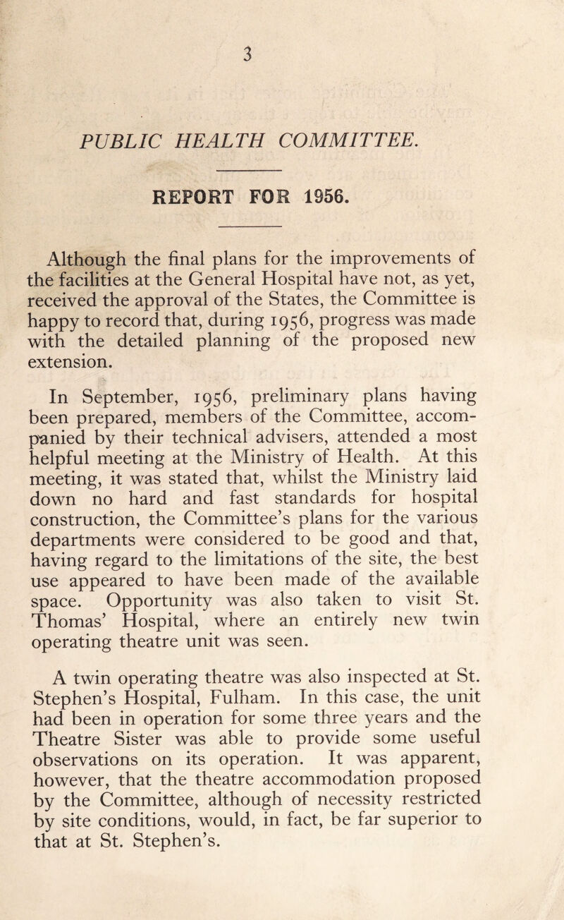 PUBLIC HEALTH COMMITTEE. REPORT FOR 1956. Although the final plans for the improvements of the facilities at the General Hospital have not, as yet, received the approval of the States, the Committee is happy to record that, during 1956, progress was made with the detailed planning of the proposed new extension. In September, 1956, preliminary plans having been prepared, members of the Committee, accom¬ panied by their technical advisers, attended a most helpful meeting at the Ministry of Health. At this meeting, it was stated that, whilst the Ministry laid down no hard and fast standards for hospital construction, the Committee’s plans for the various departments were considered to be good and that, having regard to the limitations of the site, the best use appeared to have been made of the available space. Opportunity was also taken to visit St. Thomas’ Hospital, where an entirely new twin operating theatre unit was seen. A twin operating theatre was also inspected at St. Stephen’s Hospital, Fulham. In this case, the unit had been in operation for some three years and the Theatre Sister was able to provide some useful observations on its operation. It was apparent, however, that the theatre accommodation proposed by the Committee, although of necessity restricted by site conditions, would, in fact, be far superior to that at St. Stephen’s.