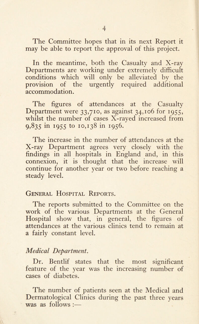 The Committee hopes that in its next Report it may be able to report the approval of this project. In the meantime, both the Casualty and X-ray Departments are working under extremely difficult conditions which will only be alleviated by the provision of the urgently required additional accommodation. The figures of attendances at the Casualty Department were 33,710, as against 34,106 for 1955, whilst the number of cases X-rayed increased from 9,835 in 1955 to 10,138 in 1956. The increase in the number of attendances at the X-ray Department agrees very closely with the findings in all hospitals in England and, in this connexion, it is thought that the increase will continue for another year or two before reaching a steady level. General Hospital Reports. The reports submitted to the Committee on the work of the various Departments at the General Hospital show that, in general, the figures of attendances at the various clinics tend to remain at a fairly constant level. Medical Department. Dr. Bentlif states that the most significant feature of the year was the increasing number of cases of diabetes. The number of patients seen at the Medical and Dermatological Clinics during the past three years was as follows :—-