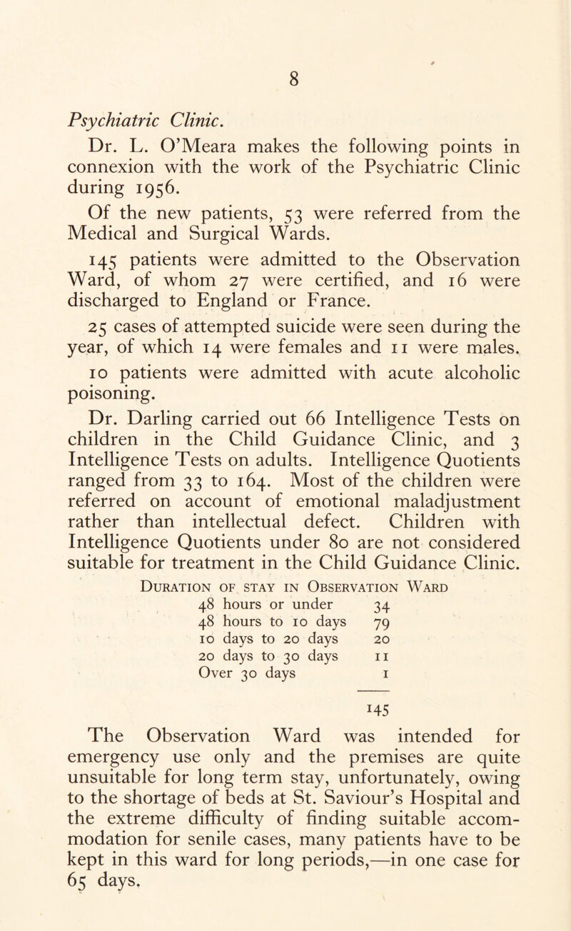 Psychiatric Clinic. Dr. L. O’Meara makes the following points in connexion with the work of the Psychiatric Clinic during 1956. Of the new patients, 53 were referred from the Medical and Surgical Wards. 145 patients were admitted to the Observation Ward, of whom 27 were certified, and 16 were discharged to England or France. 25 cases of attempted suicide were seen during the year, of which 14 were females and 11 were males. 10 patients were admitted with acute alcoholic poisoning. Dr. Darling carried out 66 Intelligence Tests on children in the Child Guidance Clinic, and 3 Intelligence Tests on adults. Intelligence Quotients ranged from 33 to 164. Most of the children were referred on account of emotional maladjustment rather than intellectual defect. Children with Intelligence Quotients under 80 are not considered suitable for treatment in the Child Guidance Clinic. Duration of stay in Observation Ward 48 hours or under 34 48 hours to 10 days 79 10 days to 20 days 20 20 days to 30 days 11 Over 30 days 1 145 The Observation Ward was intended for emergency use only and the premises are quite unsuitable for long term stay, unfortunately, owing to the shortage of beds at St. Saviour’s Hospital and the extreme difficulty of finding suitable accom¬ modation for senile cases, many patients have to be kept in this ward for long periods,—in one case for 65 days.