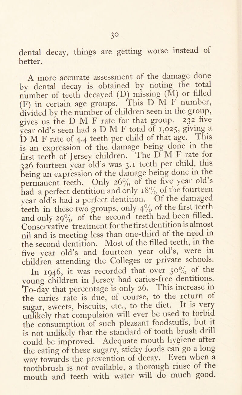 dental decay, things are getting worse instead of better. A more accurate assessment of the damage done by dental decay is obtained by noting the total number of teeth decayed (D) missing (M) or filled (F) in certain age groups. This D M F number, divided by the number of children seen in the group, gives us the D M F rate for that group. 232 five year old’s seen had a D M F total of 1,025, giving a D M F rate of 4.4 teeth per child of that age. This is an expression of the damage being done in the first teeth of Jersey children. The D M F rate for 326 fourteen year old’s was 3.1 teeth per child, this being an expression of the damage being done in the permanent teeth. Only 26% of the five year old s had a perfect dentition and only 18% of the fourteen year old’s had a perfect dentition. Of the damaged teeth in these two groups, only 4% of the first teeth and only 29% of the second teeth had been filled. Conservative treatment for the first dentition is almost nil and is meeting less than one-third of the need in the second dentition. Most of the filled teeth, in the five year old’s and fourteen year old’s, were in children attending the Colleges or private schools. In 1946, it was recorded that over 5°% 9^. ^ie young children in Jersey had caries-free dentitions. To-day that percentage is only 26. This increase in the caries rate is due, of course, to the return of sugar, sweets, biscuits, etc., to the diet. It is very unlikely that compulsion will ever be used to forbid the consumption of such pleasant foodstuffs, but it is not unlikely that the standard of tooth brush drill could be improved. Adequate mouth hygiene after the eating of these sugary, sticky foods can go a long way towards the prevention of decay. Even when a toothbrush is not available, a thorough rinse of the mouth and teeth with water will do much good.