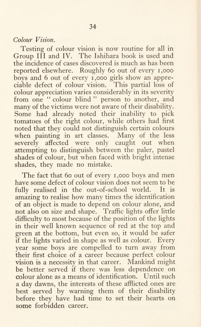 Colour Vision. Testing of colour vision is now routine for all in Group III and IV. The Ishihara book is used and the incidence of cases discovered is much as has been reported elsewhere. Roughly 60 out of every 1,000 boys and 6 out of every 1,000 girls show an appre¬ ciable defect of colour vision. This partial loss of colour appreciation varies considerably in its severity from one “ colour blind ” person to another, and many of the victims were not aware of their disability. Some had already noted their inability to pick tomatoes of the right colour, while others had first noted that they could not distinguish certain colours when painting in art classes. Many of the less severely affected were only caught out when attempting to distinguish between the paler, pastel shades of colour, but when faced with bright intense shades, they made no mistake. The fact that 60 out of every 1,000 boys and men have some defect of colour vision does not seem to be fully realised in the out-of-school world. It is amazing to realise how many times the identification of an object is made to depend on colour alone, and not also on size and shape. Traffic lights offer little difficulty to most because of the position of the lights in their well known sequence of red at the top and green at the bottom, but even so, it would be safer if the lights varied in shape as well as colour. Every year some boys are compelled to turn away from their first choice of a career because perfect colour vision is a necessity in that career. Mankind might be better served if there was less dependence on colour alone as a means of identification. Until such a day dawns, the interests of these afflicted ones are best served by warning them of their disability before they have had time to set their hearts on some forbidden career.