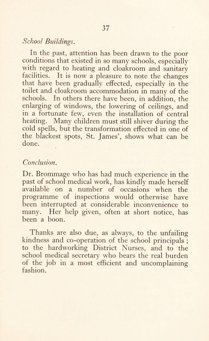 School Buildings. In the past, attention has been drawn to the poor conditions that existed in so many schools, especially with regard to heating and cloakroom and sanitary facilities. It is now a pleasure to note the changes that have been gradually effected, especially in the toilet and cloakroom accommodation in many of the schools. In others there have been, in addition, the enlarging of windows, the lowering of ceilings, and in a fortunate few, even the installation of central heating. Many children must still shiver during the cold spells, but the transformation effected in one of the blackest spots, St. James’, shows what can be done. Con elusion. Dr. Brommage who has had much experience in the past of school medical work, has kindly made herself available on a number of occasions when the programme of inspections would otherwise have been interrupted at considerable inconvenience to many. Her help given, often at short notice, has been a boon. Thanks are also due, as always, to the unfailing kindness and co-operation of the school principals ; to the hardworking District Nurses, and to the school medical secretary who bears the real burden of the job in a most efficient and uncomplaining fashion.