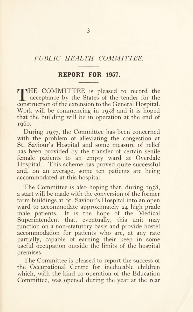 PUBLIC HEALTH COMMITTEE. REPORT FOR 1957. TITHE COMMITTEE is pleased to record the I acceptance by the States of the tender for the construction of the extension to the General Hospital. Work will be commencing in 1958 and it is hoped that the building will be in operation at the end of i960. During 1957, the Committee has been concerned with the problem of alleviating the congestion at St. Saviour’s Hospital and some measure of relief has been provided by the transfer of certain senile female patients to an empty ward at Overdale Hospital. This scheme has proved quite successful and, on an average, some ten patients are being accommodated at this hospital. The Committee is also hoping that, during 1958, a start will be made with the conversion of the former farm buildings at St. Saviour’s Hospital into an open ward to accommodate approximately 24 high grade male patients. It is the hope of the Medical Superintendent that, eventually, this unit may function on a non-statutory basis and provide hostel accommodation for patients who are, at any rate partially, capable of earning their keep in some useful occupation outside the limits of the hospital premises. The Committee is pleased to report the success of the Occupational Centre for ineducable children which, with the kind co-operation of the Education Committee, was opened during the year at the rear