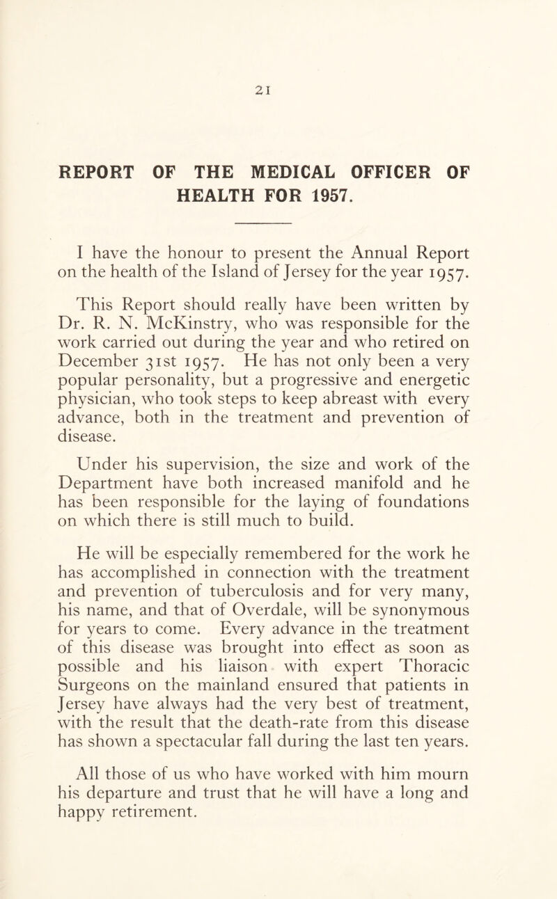 REPORT OF THE MEDICAL OFFICER OF HEALTH FOR 1957. I have the honour to present the Annual Report on the health of the Island of Jersey for the year 1957. This Report should really have been written by Dr. R. N. McKinstry, who was responsible for the work carried out during the year and who retired on December 31st 1957. He has not only been a very popular personality, but a progressive and energetic physician, who took steps to keep abreast with every advance, both in the treatment and prevention of disease. Under his supervision, the size and work of the Department have both increased manifold and he has been responsible for the laying of foundations on which there is still much to build. He will be especially remembered for the work he has accomplished in connection with the treatment and prevention of tuberculosis and for very many, his name, and that of Overdale, will be synonymous for years to come. Every advance in the treatment of this disease was brought into effect as soon as possible and his liaison with expert Thoracic Surgeons on the mainland ensured that patients in Jersey have always had the very best of treatment, with the result that the death-rate from this disease has shown a spectacular fall during the last ten years. All those of us who have worked with him mourn his departure and trust that he will have a long and happy retirement.