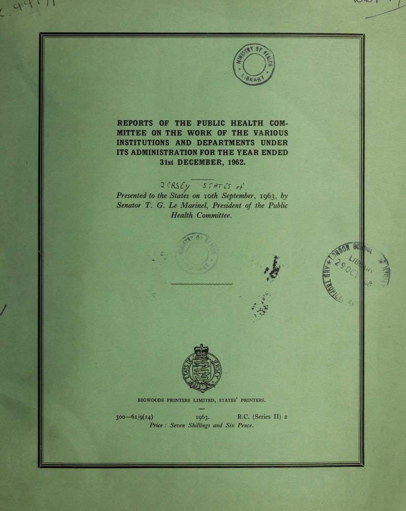 I \ REPORTS OF THE PUBLIC HEALTH COM¬ MITTEE ON THE WORK OF THE VARIOUS INSTITUTIONS AND DEPARTMENTS UNDER ITS ADMINISTRATION FOR THE YEAR ENDED 31st DECEMBER, 1962. 2 ffi&Cy s ratcs of'. Presented to the States on ioth September, 1963, by Senator T. G. Le Marinel, President of the Public Health Committee. BIGWOODS PRINTERS LIMITED, STATES’ PRINTERS. 300—61/9(14) 1963. R.C. (Series II) 2 Price : Seven Shillings and Six Pence.