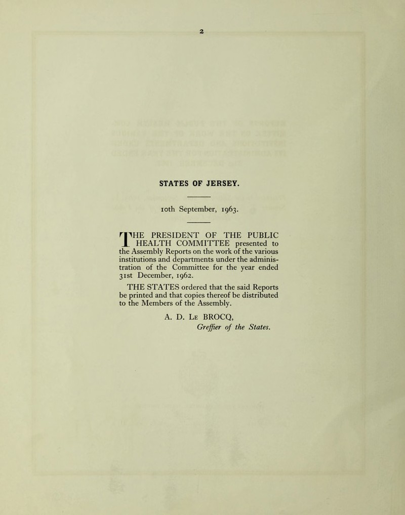 STATES OF JERSEY. ioth September, 1963. 11HE PRESIDENT OF THE PUBLIC HEALTH COMMITTEE presented to the Assembly Reports on the work of the various institutions and departments under the adminis¬ tration of the Committee for the year ended 31st December, 1962. THE STATES ordered that the said Reports be printed and that copies thereof be distributed to the Members of the Assembly. A. D. Le BROCQ, Grejfier of the States.