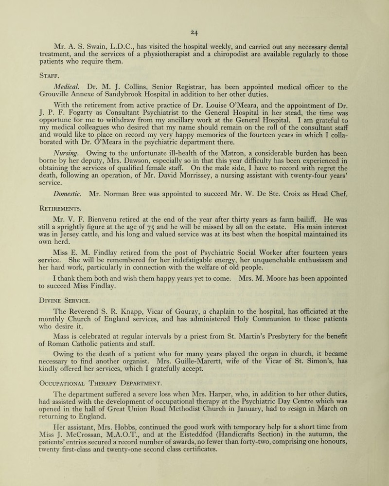 Mr. A. S. Swain, L.D.C., has visited the hospital weekly, and carried out any necessary dental treatment, and the services of a physiotherapist and a chiropodist are available regularly to those patients who require them. Staff. Medical. Dr. M. J. Collins, Senior Registrar, has been appointed medical officer to the Grouville Annexe of Sandybrook Hospital in addition to her other duties. With the retirement from active practice of Dr. Louise O’Meara, and the appointment of Dr. J. P. F. Fogarty as Consultant Psychiatrist to the General Hospital in her stead, the time was opportune for me to withdraw from my ancillary work at the General Hospital. I am grateful to my medical colleagues who desired that my name should remain on the roll of the consultant staff and would like to place on record my very happy memories of the fourteen years in which I colla¬ borated with Dr. O’Meara in the psychiatric department there. Nursing. Owing to the unfortunate ill-health of the Matron, a considerable burden has been borne by her deputy, Mrs. Dawson, especially so in that this year difficulty has been experienced in obtaining the services of qualified female staff. On the male side, I have to record with regret the death, following an operation, of Mr. David Morrissey, a nursing assistant with twenty-four years’ service. Domestic. Mr. Norman Bree was appointed to succeed Mr. W. De Ste. Croix as Head Chef. Retirements. Mr. V. F. Bienvenu retired at the end of the year after thirty years as farm bailiff. He was still a sprightly figure at the age of 75 and he will be missed by all on the estate. His main interest was in Jersey cattle, and his long and valued service was at its best when the hospital maintained its own herd. Miss E. M. Findlay retired from the post of Psychiatric Social Worker after fourteen years service. She will be remembered for her indefatigable energy, her unquenchable enthusiasm and her hard work, particularly in connection with the welfare of old people. I thank them both and wish them happy years yet to come. Mrs. M. Moore has been appointed to succeed Miss Findlay. Divine Service. The Reverend S. R. Knapp, Vicar of Gouray, a chaplain to the hospital, has officiated at the monthly Church of England services, and has administered Holy Communion to those patients who desire it. Mass is celebrated at regular intervals by a priest from St. Martin’s Presbytery for the benefit of Roman Catholic patients and staff. Owing to the death of a patient who for many years played the organ in church, it became necessary to find another organist. Mrs. Guille-Marertt, wife of the Vicar of St. Simon’s, has kindly offered her services, which I gratefully accept. Occupational Therapy Department. The department suffered a severe loss when Mrs. Harper, who, in addition to her other duties, had assisted with the development of occupational therapy at the Psychiatric Day Centre which was opened in the hall of Great Union Road Methodist Church in January, had to resign in March on returning to England. Her assistant, Mrs. Hobbs, continued the good work with temporary help for a short time from Miss J. McCrossan, M.A.O.T., and at the Eisteddfod (Handicrafts Section) in the autumn, the patients’ entries secured a record number of awards, no fewer than forty-two, comprising one honours, twenty first-class and twenty-one second class certificates.