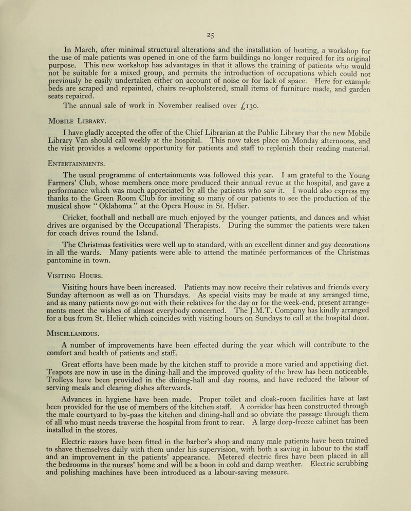 In March, after minimal structural alterations and the installation of heating, a workshop for the use of male patients was opened in one of the farm buildings no longer required for its original purpose. This new workshop has advantages in that it allows the training of patients who would not be suitable for a mixed group, and permits the introduction of occupations which could not previously be easily undertaken either on account of noise or for lack of space. Here for example beds are scraped and repainted, chairs re-upholstered, small items of furniture made, and garden seats repaired. The annual sale of work in November realised over £130. Mobile Library. I have gladly accepted the offer of the Chief Librarian at the Public Library that the new Mobile Library Van should call weekly at the hospital. This now takes place on Monday afternoons, and the visit provides a welcome opportunity for patients and staff to replenish their reading material. Entertainments . The usual programme of entertainments was followed this year. I am grateful to the Young Farmers’ Club, whose members once more produced their annual revue at the hospital, and gave a performance which was much appreciated by all the patients who saw it. I would also express my thanks to the Green Room Club for inviting so many of our patients to see the production of the musical show “ Oklahoma ” at the Opera House in St. Helier. Cricket, football and netball are much enjoyed by the younger patients, and dances and whist drives are organised by the Occupational Therapists. During the summer the patients were taken for coach drives round the Island. The Christmas festivities were well up to standard, with an excellent dinner and gay decorations in all the wards. Many patients were able to attend the matinee performances of the Christmas pantomine in town. Visiting Hours. Visiting hours have been increased. Patients may now receive their relatives and friends every Sunday afternoon as well as on Thursdays. As special visits may be made at any arranged time, and as many patients now go out with their relatives for the day or for the week-end, present arrange¬ ments meet the wishes of almost everybody concerned. The J.M.T. Company has kindly arranged for a bus from St. Helier which coincides with visiting hours on Sundays to call at the hospital door. Miscellaneous. A number of improvements have been effected during the year which will contribute to the comfort and health of patients and staff. Great efforts have been made by the kitchen staff to provide a more varied and appetising diet. Teapots are now in use in the dining-hall and the improved quality of the brew has been noticeable. Trolleys have been provided in the dining-hall and day rooms, and have reduced the labour of serving meals and clearing dishes afterwards. Advances in hygiene have been made. Proper toilet and cloak-room facilities have at last been provided for the use of members of the kitchen staff. A corridor has been constructed through the male courtyard to by-pass the kitchen and dining-hall and so obviate the passage through them of all who must needs traverse the hospital from front to rear. A large deep-freeze cabinet has been installed in the stores. Electric razors have been fitted in the barber’s shop and many male patients have been trained to shave themselves daily with them under his supervision, with both a saving in labour to the staff and an improvement in the patients’ appearance. Metered electric fires have been placed in all the bedrooms in the nurses’ home and will be a boon in cold and damp weather. Electric scrubbing and polishing machines have been introduced as a labour-saving measure.