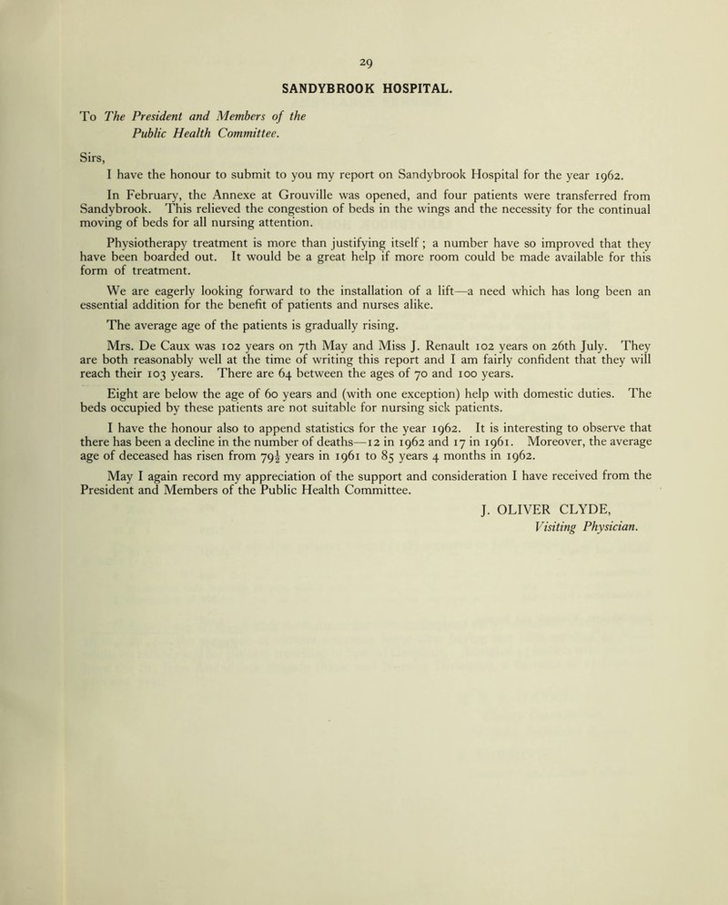 SANDYBROOK HOSPITAL. To The President and Members of the Public Health Committee. Sirs, I have the honour to submit to you my report on Sandybrook Hospital for the year 1962. In February, the Annexe at Grouville was opened, and four patients were transferred from Sandybrook. This relieved the congestion of beds in the wings and the necessity for the continual moving of beds for all nursing attention. Physiotherapy treatment is more than justifying itself; a number have so improved that they have been boarded out. It would be a great help if more room could be made available for this form of treatment. We are eagerly looking forward to the installation of a lift—a need which has long been an essential addition for the benefit of patients and nurses alike. The average age of the patients is gradually rising. Mrs. De Caux was 102 years on 7th May and Miss J. Renault 102 years on 26th July. They are both reasonably well at the time of writing this report and I am fairly confident that they will reach their 103 years. There are 64 between the ages of 70 and 100 years. Eight are below the age of 60 years and (with one exception) help with domestic duties. The beds occupied by these patients are not suitable for nursing sick patients. I have the honour also to append statistics for the year 1962. It is interesting to observe that there has been a decline in the number of deaths—12 in 1962 and 17 in 1961. Moreover, the average age of deceased has risen from 79! years in 1961 to 85 years 4 months in 1962. May I again record my appreciation of the support and consideration I have received from the President and Members of the Public Health Committee. J. OLIVER CLYDE, Visiting Physician.