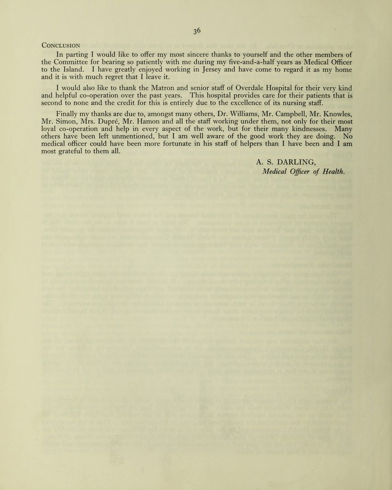 Conclusion In parting I would like to offer my most sincere thanks to yourself and the other members of the Committee for bearing so patiently with me during my five-and-a-half years as Medical Officer to the Island. I have greatly enjoyed working in Jersey and have come to regard it as my home and it is with much regret that I leave it. I would also like to thank the Matron and senior staff of Overdale Hospital for their very kind and helpful co-operation over the past years. This hospital provides care for their patients that is second to none and the credit for this is entirely due to the excellence of its nursing staff. Finally my thanks are due to, amongst many others, Dr. Williams, Mr. Campbell, Mr. Knowles, Mr. Simon, Mrs. Dupre, Mr. Hamon and all the staff working under them, not only for their most loyal co-operation and help in every aspect of the work, but for their many kindnesses. Many others have been left unmentioned, but I am well aware of the good work they are doing. No medical officer could have been more fortunate in his staff of helpers than I have been and I am most grateful to them all. A. S. DARLING, Medical Officer of Health.