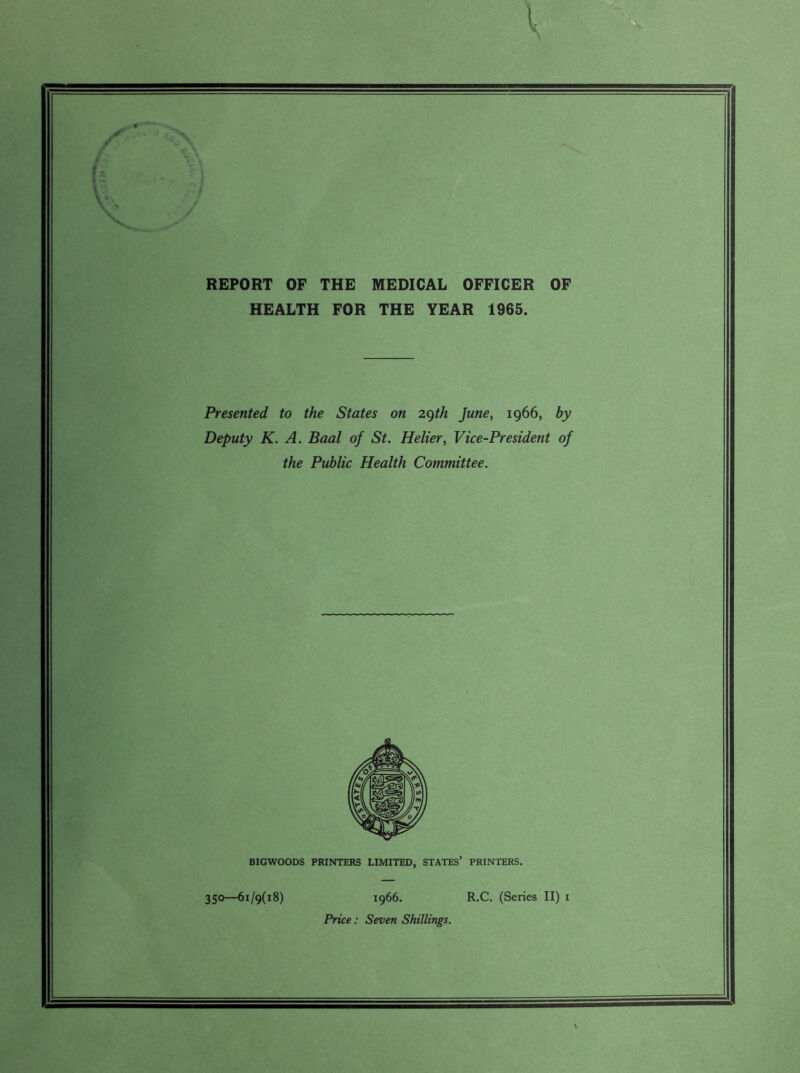 REPORT OF THE MEDICAL OFFICER OF HEALTH FOR THE YEAR 1965. Presented to the States on 29th June, 1966, by Deputy K. A. Baal of St. Helier, Vice-President of the Public Health Committee. BIGWOODS PRINTERS LIMITED, STATES’ PRINTERS. 350—61/9(18) 1966. R.C. (Series II) 1 Price: Seven Shillings.