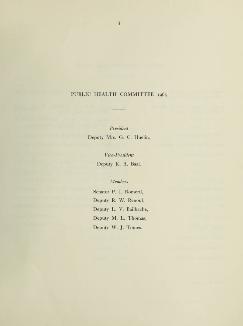 PUBLIC HEALTH COMMITTEE 1965 President Deputy Mrs. G. C. Huelin. Vice-President Deputy K. A. Baal. Members Senator P. J. Romeril, Deputy R. W. Renouf, Deputy L. V. Bailhache, Deputy M. L. Thomas, Deputy W. J. Tomes.