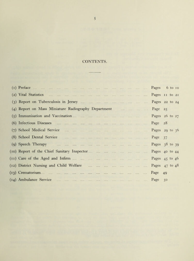 CONTENTS. (i) Preface . Pages 6 to 10 (2) Vital Statistics . . Pages 11 to 21 (3) Report on Tuberculosis in Jersey . Pages 22 to 24 (4) Report on Mass Miniature Radiography Department Page 25 (5) Immunisation and Vaccination. Pages 26 to 27 (6) Infectious Diseases . Page 28 (7) School Medical Service . Pages 29 to 36 (8) School Dental Service . Page 37 (9) Speech Therapy . Pages 38 to 39 (10) Report of the Chief Sanitary Inspector.. . Pages 40 to 44 (11) Care of the Aged and Infirm . Pages 45 to 46 (12) District Nursing and Child Welfare . . Pages 47 to 48 (13) Crematorium. . Page 49 (14) Ambulance Service . Page 5°