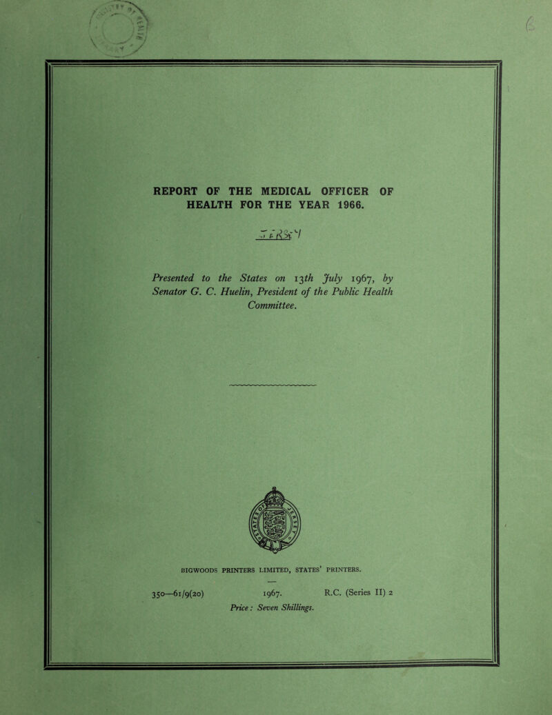 REPORT OF THE MEDICAL OFFICER OF HEALTH FOR THE YEAR 1966. .1 p. Presented to the States on 13th July 1967, by Senator G. C. Huelin, President of the Public Health Committee. BIGWOODS PRINTERS LIMITED, STATES’ PRINTERS. 350—61/9(20) 196’]. R.C. (Series II) 2 Price: Seven Shillings.