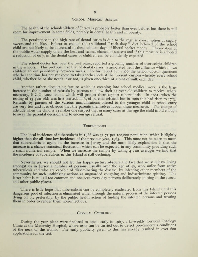 School Medical Service. The health of the schoolchildren of Jersey is probably better than ever before, but there is still room for improvement in some fields, notably in dental health and in obesity. The persistence in the high rate of dental caries is due to the regular consumption of sugary sweets and the like. Efforts to change the traditional “ tuck-shop ” diet beloved of the school child are not likely to be successful in these affluent days of liberal pocket money. Fluoridation of the public water supply offers the best and easiest chance of success and if this measure is adopted a reduction of 60% in the dental caries of children can be confidently expected. The school doctor has, over the past years, reported a growing number of overweight children in the schools. This problem, like that of dental caries, is associated with the affluence which allows children to eat persistently between meals. In his report for 1966 the school doctor questions whether the time has not yet come to take another look at the present custom whereby every school child, whether he or she needs it or not, is given one-third of a pint of milk each day. Another rather disquieting feature which is creeping into school medical work is the large increase in the number of refusals by parents to allow their 13-year old children to receive, where necessary, B.C.G. vaccination, which will protect them against tuberculosis. In 1965, when the testing of 13-year olds was first started, 11 % of parents refused, but in 1966 this had risen to 17%. Refusals by parents of the various immunisations offered to the younger child at school entry are very few and it is obvious that the parents themselves favour these measures. The change of attitude when the child is 13 makes one suspect that in many cases at this age the child is old enough to sway the parental decision and to encourage refusal. Tuberculosis. The local incidence of tuberculosis in 1966 was 31.75 per 100,000 population, which is slightly higher than the all-time low incidence of the previous year, 1965. This must not be taken to mean that tuberculosis is again on the increase in Jersey and the most likely explanation is that the increase is a chance statistical fluctuation which can be expected in any community providing such a small numerical sample. When we increase the sample by taking 4-year averages we find that the incidence of tuberculosis in this Island is still declining. Nevertheless, we should not let this happy picture obscure the fact that we still have living amongst us in Jersey a number of persons, usually over the age of 40, who suffer from active tuberculosis and who are capable of disseminating the disease, by infecting other members of the community by such unthinking actions as unguarded coughing and indiscriminate spitting. The latter habit is still all too common and one sees every day persons deliberately spitting in the streets and other public places. There is little hope that tuberculosis can be completely eradicated from this Island until this dangerous pool of infection is eliminated either through the natural process of the infected persons dying off or, preferably, by the public health action of finding the infected persons and treating them in order to render them non-infectious. Cervical Cytology. During the year plans were finalised to open, early in 1967, a bi-weekly Cervical Cytology Clinic at the Maternity Hospital, where tests can be carried out to detect pre-cancerous conditions of the neck of the womb. The early publicity given to this has already resulted in over 600 applications for the test.