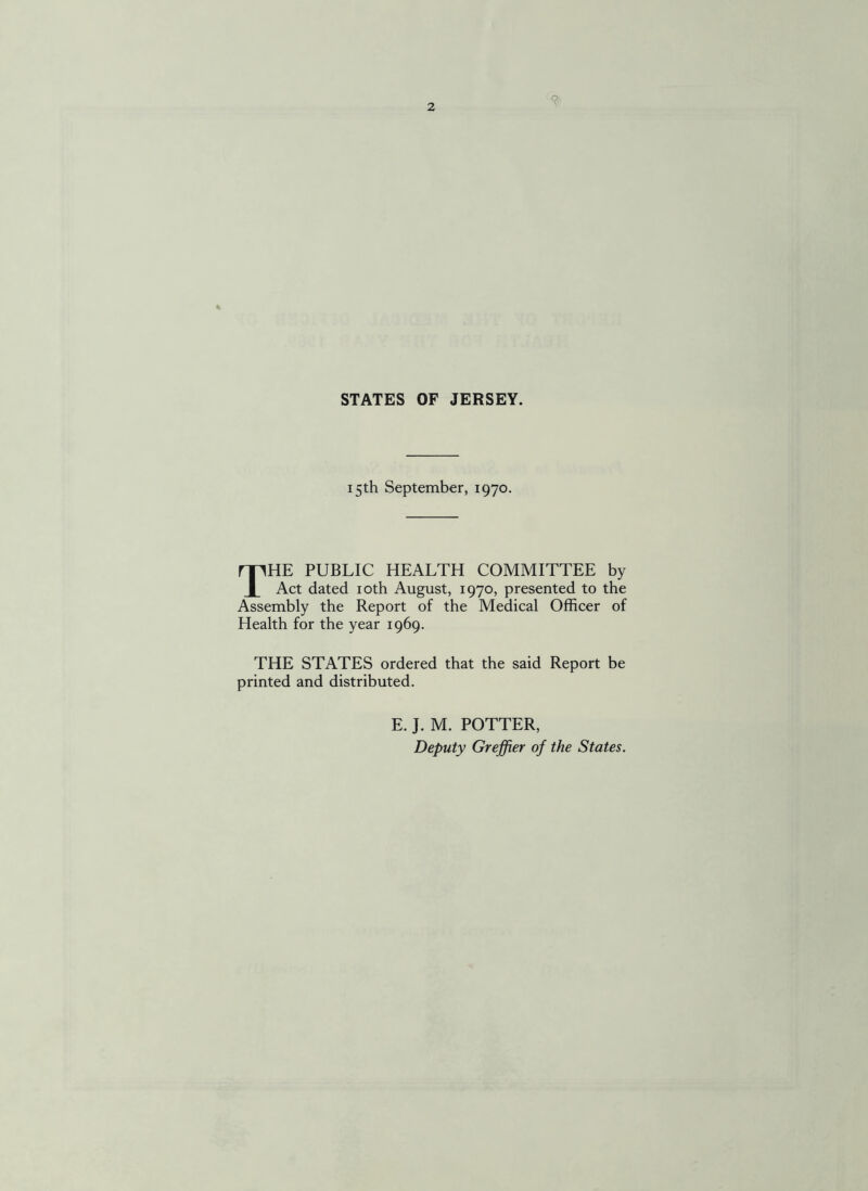 9 STATES OF JERSEY. 15th September, 1970. THE PUBLIC HEALTH COMMITTEE by Act dated 10th August, 1970, presented to the Assembly the Report of the Medical Officer of Health for the year 1969. THE STATES ordered that the said Report be printed and distributed. E. J. M. POTTER, Deputy Greffier of the States.