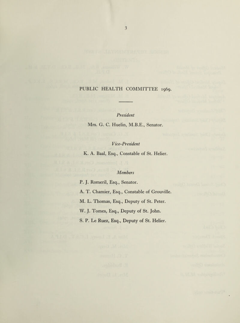 PUBLIC HEALTH COMMITTEE 1969. President Mrs. G. C. Huelin, M.B.E., Senator. Vice-President K. A. Baal, Esq., Constable of St. Helier. Members P. J. Romeril, Esq., Senator. A. T. Chamier, Esq., Constable of Grouville. M. L. Thomas, Esq., Deputy of St. Peter. W. J. Tomes, Esq., Deputy of St. John. S. P. Le Ruez, Esq., Deputy of St. Helier.