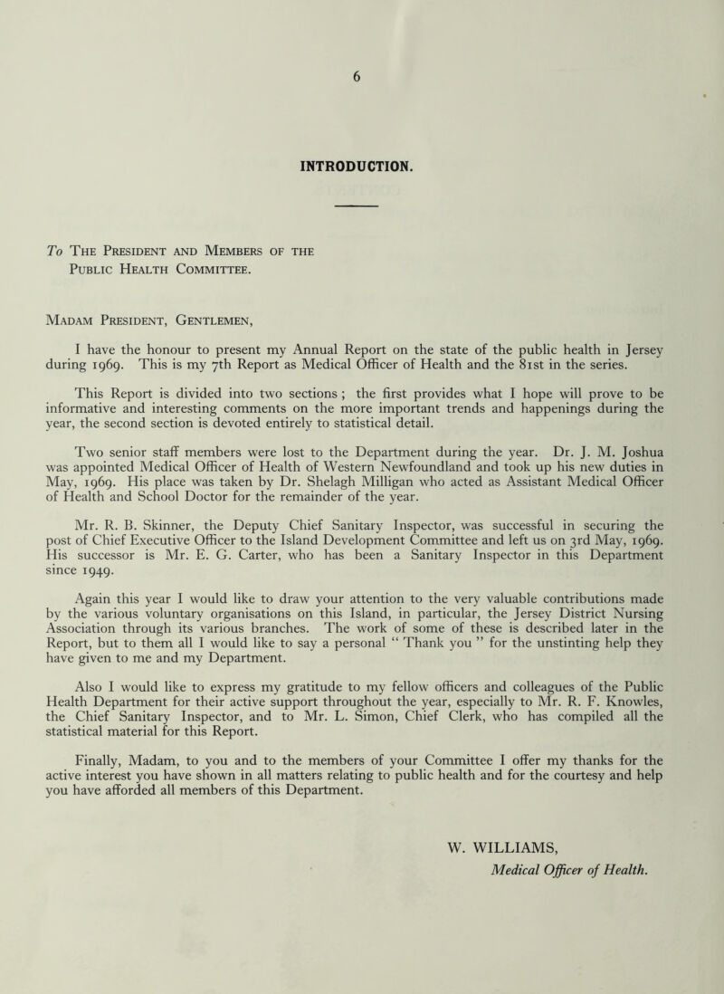 INTRODUCTION. To The President and Members of the Public Health Committee. Madam President, Gentlemen, I have the honour to present my Annual Report on the state of the public health in Jersey during 1969. This is my 7th Report as Medical Officer of Health and the 81st in the series. This Report is divided into two sections ; the first provides what I hope will prove to be informative and interesting comments on the more important trends and happenings during the year, the second section is devoted entirely to statistical detail. Two senior staff members were lost to the Department during the year. Dr. J. M. Joshua was appointed Medical Officer of Health of Western Newfoundland and took up his new duties in May, 1969. His place was taken by Dr. Shelagh Milligan who acted as Assistant Medical Officer of Health and School Doctor for the remainder of the year. Mr. R. B. Skinner, the Deputy Chief Sanitary Inspector, was successful in securing the post of Chief Executive Officer to the Island Development Committee and left us on 3rd May, 1969. His successor is Mr. E. G. Carter, who has been a Sanitary Inspector in this Department since 1949. Again this year I would like to draw your attention to the very valuable contributions made by the various voluntary organisations on this Island, in particular, the Jersey District Nursing Association through its various branches. The work of some of these is described later in the Report, but to them all I would like to say a personal “ Thank you ” for the unstinting help they have given to me and my Department. Also I would like to express my gratitude to my fellow officers and colleagues of the Public Health Department for their active support throughout the year, especially to Mr. R. F. Knowles, the Chief Sanitary Inspector, and to Mr. L. Simon, Chief Clerk, who has compiled all the statistical material for this Report. Finally, Madam, to you and to the members of your Committee I offer my thanks for the active interest you have shown in all matters relating to public health and for the courtesy and help you have afforded all members of this Department. W. WILLIAMS, Medical Officer of Health.