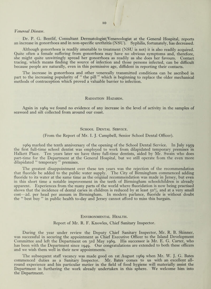 V Venereal Disease. Dr. P. G. Bentlif, Consultant Dermatologist/Venereologist at the General Hospital, reports an increase in gonorrhoea and in non-specific urethritis (NSU). Syphilis, fortunately, has decreased. Although gonorrhoea is readily amenable to treatment (NSU is not) it is also readily acquired. Quite often a female suffering from gonorrhoea may have no obvious symptoms and, therefore, she might quite unwittingly spread her gonorrhoea as readily as she does her favours. Contact tracing, which means finding the source of infection and those persons infected, can be difficult because people are naturally, even in this permissive age, diffident in reporting their contacts. The increase in gonorrhoea and other venereally transmitted conditions can be ascribed in part to the increasing popularity of “ the pill ” which is beginning to replace the older mechanical methods of contraception which proved a valuable barrier to infection. Radiation Hazards. Again in 1969 we found no evidence of any increase in the level of activity in the samples of seaweed and silt collected from around our coast. School Dental Service. (From the Report of Mr. I. J. Campbell, Senior School Dental Officer). 1969 marked the tenth anniversary of the opening of the School Dental Service. In July 1959 the first full-time school dentist was employed to work from dilapidated temporary premises in Halkett Place. Ten years later we have three full-time dentists, aided by Mr. Swain who does part-time for the Department at the General Hospital, but we still operate fiom the even more dilapidated “ temporary ” premises. The greatest disappointment over these ten years was the rejection of the recommendation that fluoride be added to the public water supply. The City of Birmingham commenced adding fluoride to its water at the same time as the original recommendation was made in Jersey, but even in this short time a notable improvement in the teeth of Birmingham schoolchildren is already apparent. Experiences from the many parts of the world where fluoridation is now being practised shows that the incidence of dental caries in children is reduced by at least 50% and at a very small cost—2d. per head per annum in Birmingham. In modern parlance, fluoride is without doubt the “ best buy ” in public health to-day and Jersey cannot afford to miss this bargain. Environmental Health. Report of Mr. R. F. Knowles, Chief Sanitary Inspector. During the year under review the Deputy Chief Sanitary Inspector, Mr. R. B. Skinner, was successful in securing the appointment as Chief Executive Officer to the Island Development Committee and left the Department on 3rd May 1969. His successor is Mr. E. G. Carter, who has been with the Department since 1949. Our congratulations are extended to both these officers and we wish them well in their new appointments. The subsequent staff vacancy was made good on 1st August 1969 when Mr. W. J. G. Bates commenced duties as a Sanitary Inspector. Mr. Bates comes to us with an excellent all¬ round experience and his particular metier in the field of food hygiene will materially assist the Department in furthering the work already undertaken in this sphere. We welcome him into the Department.