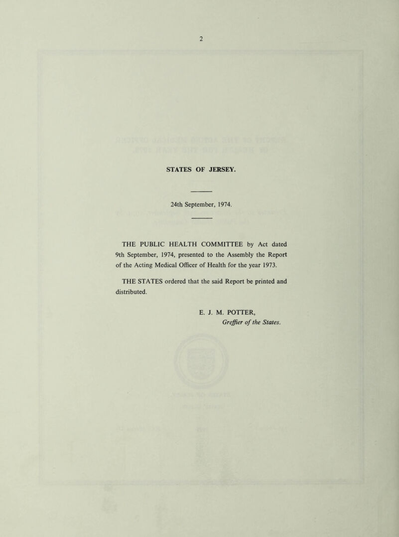 STATES OF JERSEY. 24th September, 1974. THE PUBLIC HEALTH COMMITTEE by Act dated 9th September, 1974, presented to the Assembly the Report of the Acting Medical Officer of Health for the year 1973. THE STATES ordered that the said Report be printed and distributed. E. J. M. POTTER, Greffier of the States.