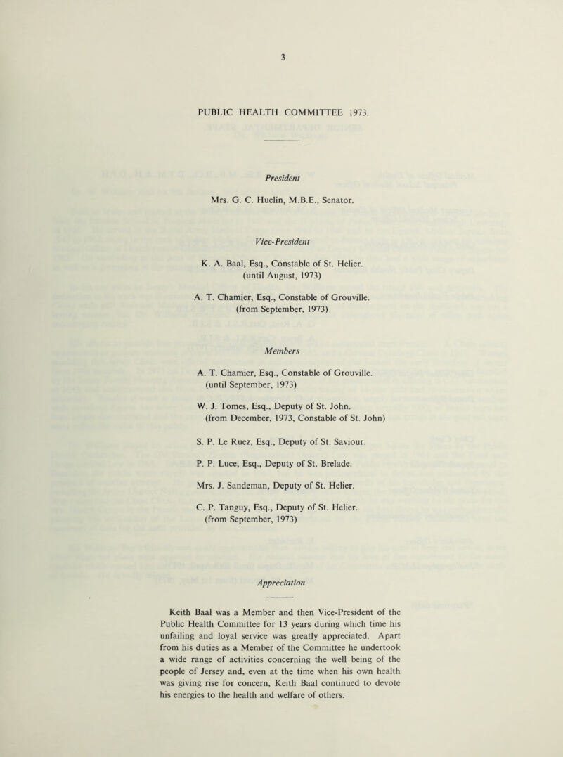 PUBLIC HEALTH COMMITTEE 1973. President Mrs. G. C. Huelin, M.B.E., Senator. Vice-President K. A. Baal, Esq., Constable of St. Helier. (until August, 1973) A. T. Chamier, Esq., Constable of Grouville. (from September, 1973) Members A. T. Chamier, Esq., Constable of Grouville. (until September, 1973) W. J. Tomes, Esq., Deputy of St. John. (from December, 1973, Constable of St. John) S. P. Le Ruez, Esq., Deputy of St. Saviour. P. P. Luce, Esq., Deputy of St. Brelade. Mrs. J. Sandeman, Deputy of St. Helier. C. P. Tanguy, Esq., Deputy of St. Helier. (from September, 1973) Appreciation Keith Baal was a Member and then Vice-President of the Public Health Committee for 13 years during which time his unfailing and loyal service was greatly appreciated. Apart from his duties as a Member of the Committee he undertook a wide range of activities concerning the well being of the people of Jersey and, even at the time when his own health was giving rise for concern, Keith Baal continued to devote his energies to the health and welfare of others.