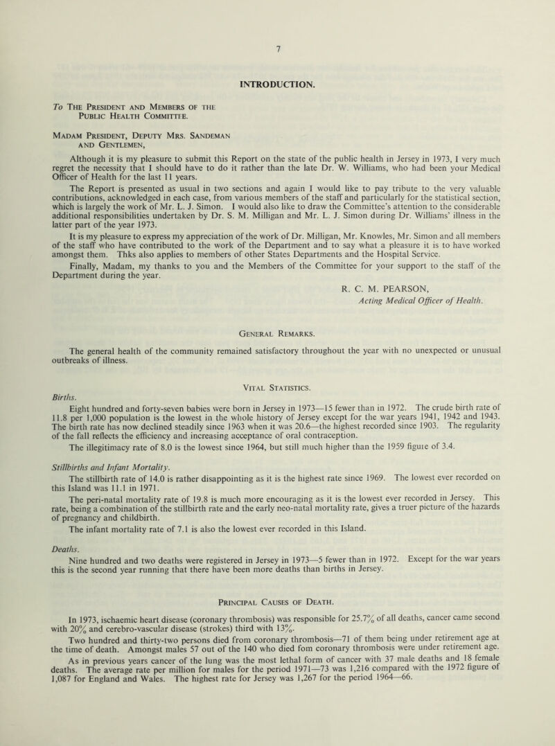 INTRODUCTION. To The President and Members of the Public Health Committee. Madam President, Deputy Mrs. Sandeman and Gentlemen, Although it is my pleasure to submit this Report on the state of the public health in Jersey in 1973, I very much regret the necessity that I should have to do it rather than the late Dr. W. Williams, who had been your Medical Officer of Health for the last 11 years. The Report is presented as usual in two sections and again I would like to pay tribute to the very valuable contributions, acknowledged in each case, from various members of the staff and particularly for the statistical section, which is largely the work of Mr. L. J. Simon. I would also like to draw the Committee’s attention to the considerable additional responsibilities undertaken by Dr. S. M. Milligan and Mr. L. J. Simon during Dr. Williams’ illness in the latter part of the year 1973. It is my pleasure to express my appreciation of the work of Dr. Milligan, Mr. Knowles, Mr. Simon and all members of the staff who have contributed to the work of the Department and to say what a pleasure it is to have worked amongst them. Thks also applies to members of other States Departments and the Hospital Service. Finally, Madam, my thanks to you and the Members of the Committee for your support to the staff of the Department during the year. R. C. M. PEARSON, Acting Medical Officer of Health. General Remarks. The general health of the community remained satisfactory throughout the year with no unexpected or unusual outbreaks of illness. Vital Statistics. Births. Eight hundred and forty-seven babies were born in Jersey in 1973—15 fewer than in 1972. The crude birth rate of 11.8 per 1,000 population is the lowest in the whole history of Jersey except for the war years 1941, 1942 and 1943. The birth rate has now declined steadily since 1963 when it was 20.6—the highest recorded since 1903. The regularity of the fall reflects the efficiency and increasing acceptance of oral contraception. The illegitimacy rate of 8.0 is the lowest since 1964, but still much higher than the 1959 figure of 3.4. Stillbirths and Infant Mortality. The stillbirth rate of 14.0 is rather disappointing as it is the highest rate since 1969. The lowest ever recorded on this Island was 11.1 in 1971. The peri-natal mortality rate of 19.8 is much more encouraging as it is the lowest ever recorded in Jersey. This rate, being a combination of the stillbirth rate and the early neo-natal mortality rate, gives a truer picture of the hazards of pregnancy and childbirth. The infant mortality rate of 7.1 is also the lowest ever recorded in this Island. Deaths. Nine hundred and two deaths were registered in Jersey in 1973—5 fewer than in 1972. Except for the war years this is the second year running that there have been more deaths than births in Jersey. Principal Causes of Death. In 1973, ischaemic heart disease (coronary thrombosis) was responsible for 25.7% of all deaths, cancer came second with 20% and cerebro-vascular disease (strokes) third with 13%. Two hundred and thirty-two persons died from coronary thrombosis—71 of them being under retirement age at the time of death. Amongst males 57 out of the 140 who died fom coronary thrombosis were under retirement age. As in previous years cancer of the lung was the most lethal form of cancer with 37 male deaths and 18 female deaths. The average rate per million for males for the period 1971—73 was 1,216 compared with the 1972 figure of 1,087 for England and Wales. The highest rate for Jersey was 1,267 for the period 1964 66.