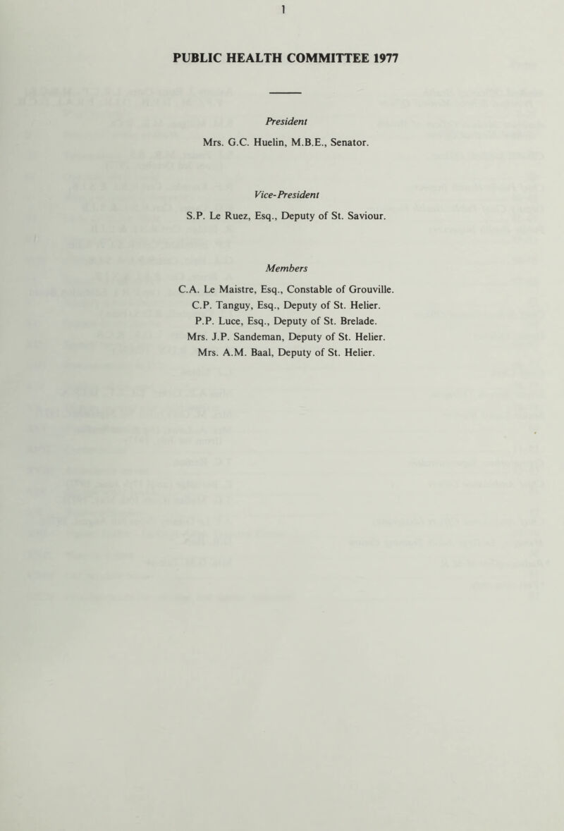 PUBLIC HEALTH COMMITTEE 1977 President Mrs. G.C. Huelin, Senator. Vice-President S.P. Le Ruez, Esq., Deputy of St. Saviour. Members C.A. Le Maistre, Esq., Constable of Grouville. C.P. Tanguy, Esq., Deputy of St. Helier. P.P. Luce, Esq., Deputy of St. Brelade. Mrs. J.P. Sandeman, Deputy of St. Helier. Mrs. A.M. Baal, Deputy of St. Helier.