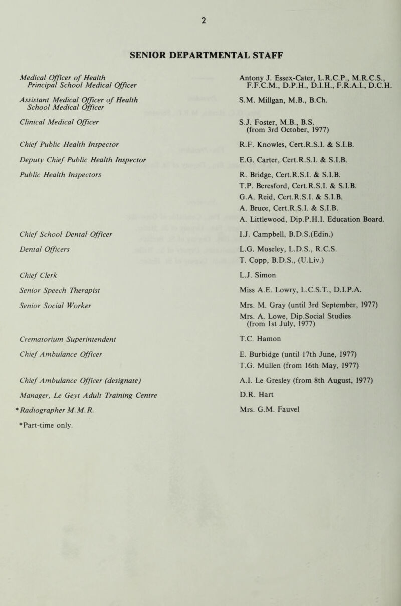 SENIOR DEPARTMENTAL STAFF Medical Officer of Health Principal School Medical Officer Assistant Medical Officer of Health School Medical Officer Clinical Medical Officer Chief Public Health Inspector Deputy Chief Public Health Inspector Public Health Inspectors Chief School Dental Officer Dental Officers Chief Clerk Senior Speech Therapist Senior Social Worker Crematorium Superintendent Chief Ambulance Officer Chief Ambulance Officer (designate) Manager, Le Geyt Adult Training Centre Radiographer M. M. R. * Part-time only. Antony J. Essex-Cater, L.R.C.P., M.R.C.S., F.F.C.M., D.P.H., D.I.H., F.R.A.I., D.C.H S.M. Millgan, M.B., B.Ch. S. J. Foster, M.B., B.S. (from 3rd October, 1977) R.F. Knowles, Cert.R.S.I. & S.I.B. E.G. Carter, Cert.R.S.I. & S.I.B. R. Bridge, Cert.R.S.I. & S.I.B. T. P. Beresford, Cert.R.S.I. & S.I.B. G.A. Reid, Cert.R.S.I. & S.I.B. A. Bruce, Cert.R.S.I. & S.I.B. A. Littlewood, Dip.P.H.I. Education Board. I.J. Campbell, B.D.S.(Edin.) L.G. Moseley, L.D.S., R.C.S. T. Copp, B.D.S., (U.Liv.) L.J. Simon Miss A.E. Lowry, L.C.S.T., D.I.P.A. Mrs. M. Gray (until 3rd September, 1977) Mrs. A. Lowe, Dip.Social Studies (from 1st July, 1977) T.C. Hamon E. Burbidge (until 17th June, 1977) T.G. Mullen (from 16th May, 1977) A.I. Le Gresley (from 8th August, 1977) D.R. Hart Mrs. G.M. Fauvel