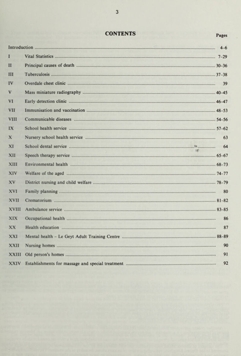 CONTENTS Pages Introduction 4-6 I Vital Statistics 7 29 II Principal causes of death 30 36 III Tuberculosis 37 38 IV Overdale chest clinic 39 V Mass miniature radiography 40-45 VI Early detection clinic 46-47 VII Immunisation and vaccination 48-53 VIII Communicable diseases 54-56 IX School health service 57-62 X Nursery school health service 63 XI School dental service ii, ;r 64 XII Speech therapy service 65-67 XIII Environmental health 68-73 XIV Welfare of the aged 74-77 XV District nursing and child welfare .... 78-79 XVI Family planning 80 XVII Crematorium XVIII Ambulance service 83-85 XIX Occupational health 86 XX Health education XXI Mental health - Le Geyt Adult Training Centre XXII Nursing homes XXIII Old person’s homes 91 XXIV Establishments for massage and special treatment 92